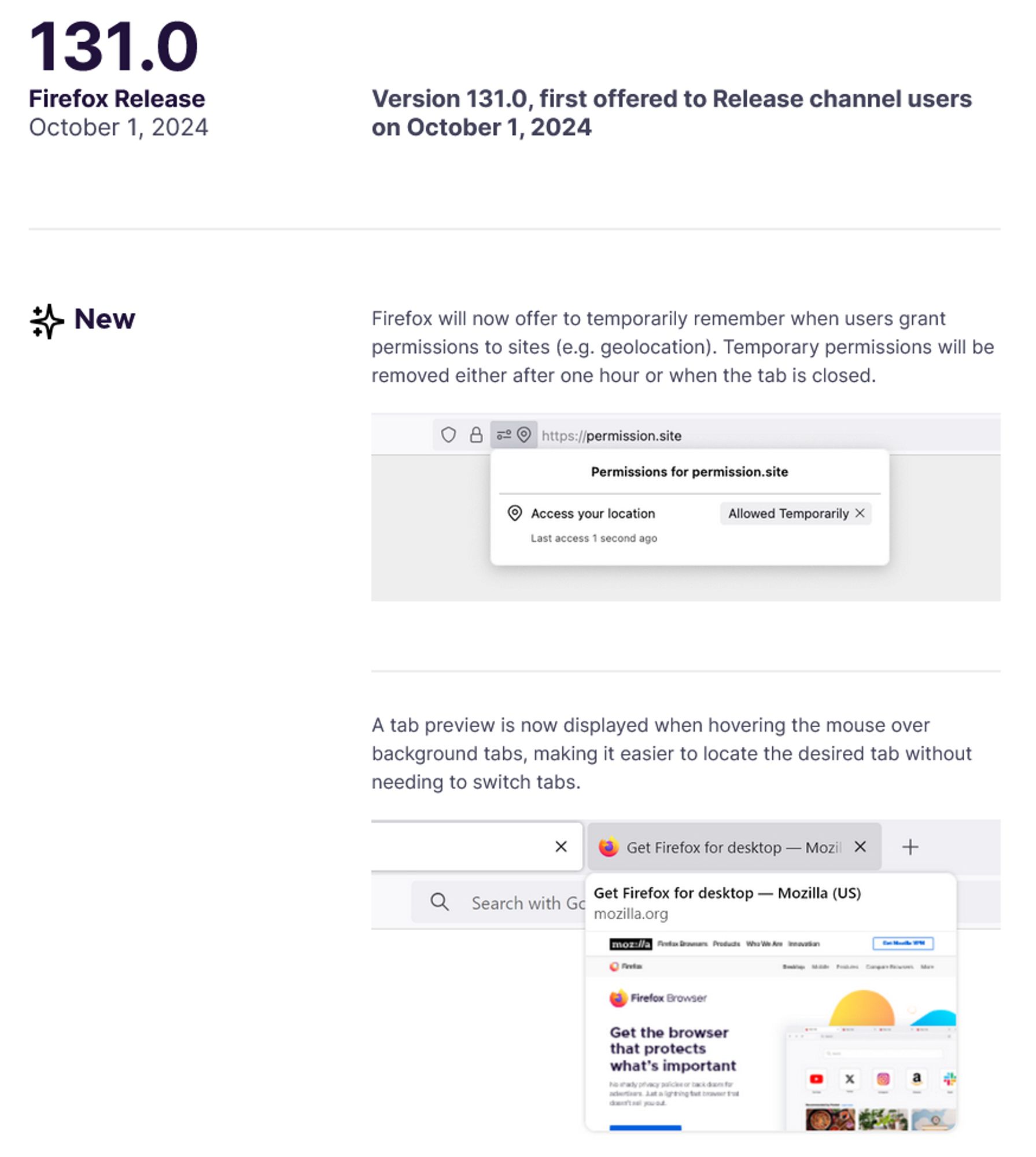 131.0 Firefox Release
October 1, 2024
Version 131.0, first offered to Release channel users on October 1, 2024
New
— Firefox will now offer to temporarily remember when users grant permissions to sites (e.g. geolocation). Temporary permissions will be removed either after one hour or when the tab is closed.
— A tab preview is now displayed when hovering the mouse over background tabs, making it easier to locate the desired tab without needing to switch tabs.