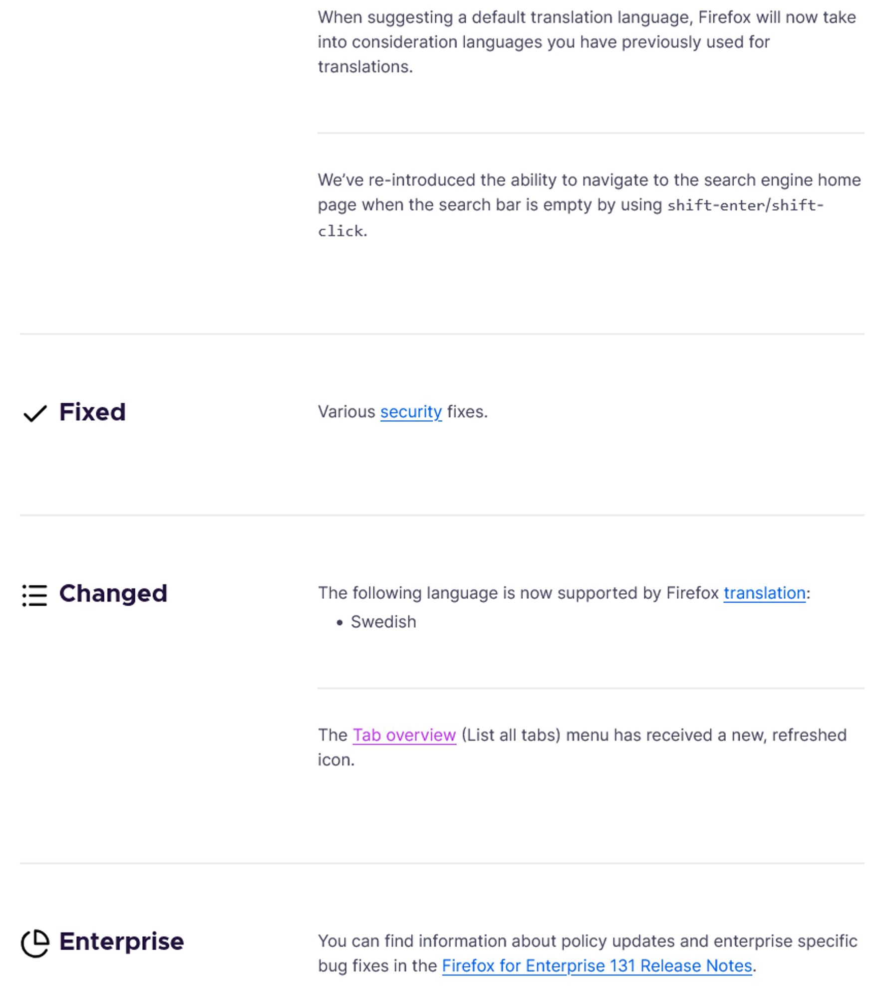 — When suggesting a default translation language, Firefox will now take into consideration languages you have previously used for translations.
— We’ve re-introduced the ability to navigate to the search engine home page when the search bar is empty by using shift-enter/shift-click.
Fixed
— Various security fixes.
Changed
—  The following language is now supported by Firefox translation:
   – Swedish
— The Tab overview (List all tabs) menu has received a new, refreshed icon.
Enterprise
— You can find information about policy updates and enterprise specific bug fixes in the Firefox for Enterprise 131 Release Notes.