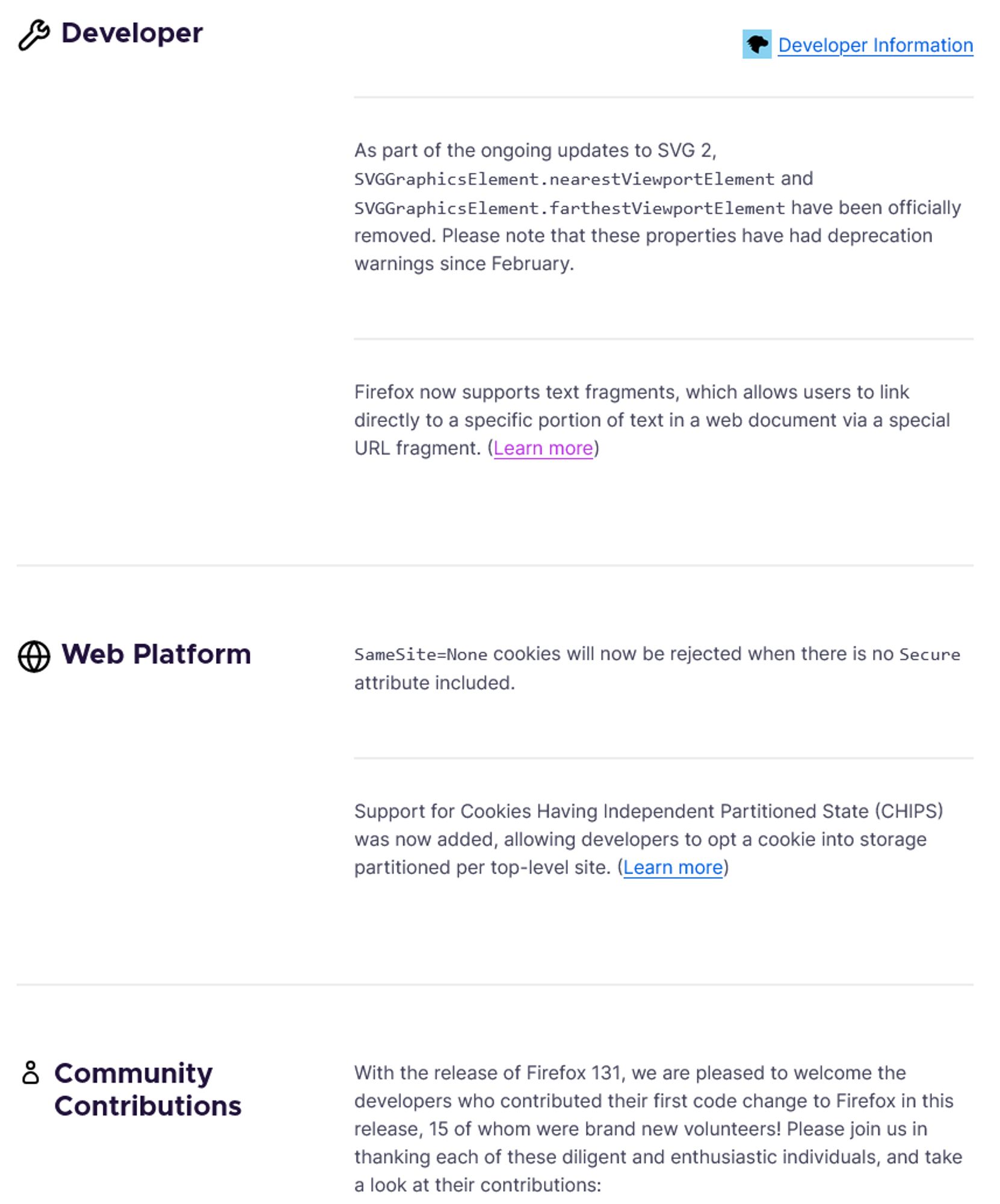 Developer
Developer Information
— As part of the ongoing updates to SVG 2, SVGGraphicsElement.nearestViewportElement and SVGGraphicsElement.farthestViewportElement have been officially removed. Please note that these properties have had deprecation warnings since February.
— Firefox now supports text fragments, which allows users to link directly to a specific portion of text in a web document via a special URL fragment. (Learn more)
Web Platform
— SameSite=None cookies will now be rejected when there is no Secure attribute included.
— Support for Cookies Having Independent Partitioned State (CHIPS) was now added, allowing developers to opt a cookie into storage partitioned per top-level site. (Learn more)
Community Contributions
— With the release of Firefox 131, we are pleased to welcome the developers who contributed their first code change to Firefox in this release, 15 of whom were brand new volunteers! Please join us in thanking each of these diligent and enthusiastic individuals