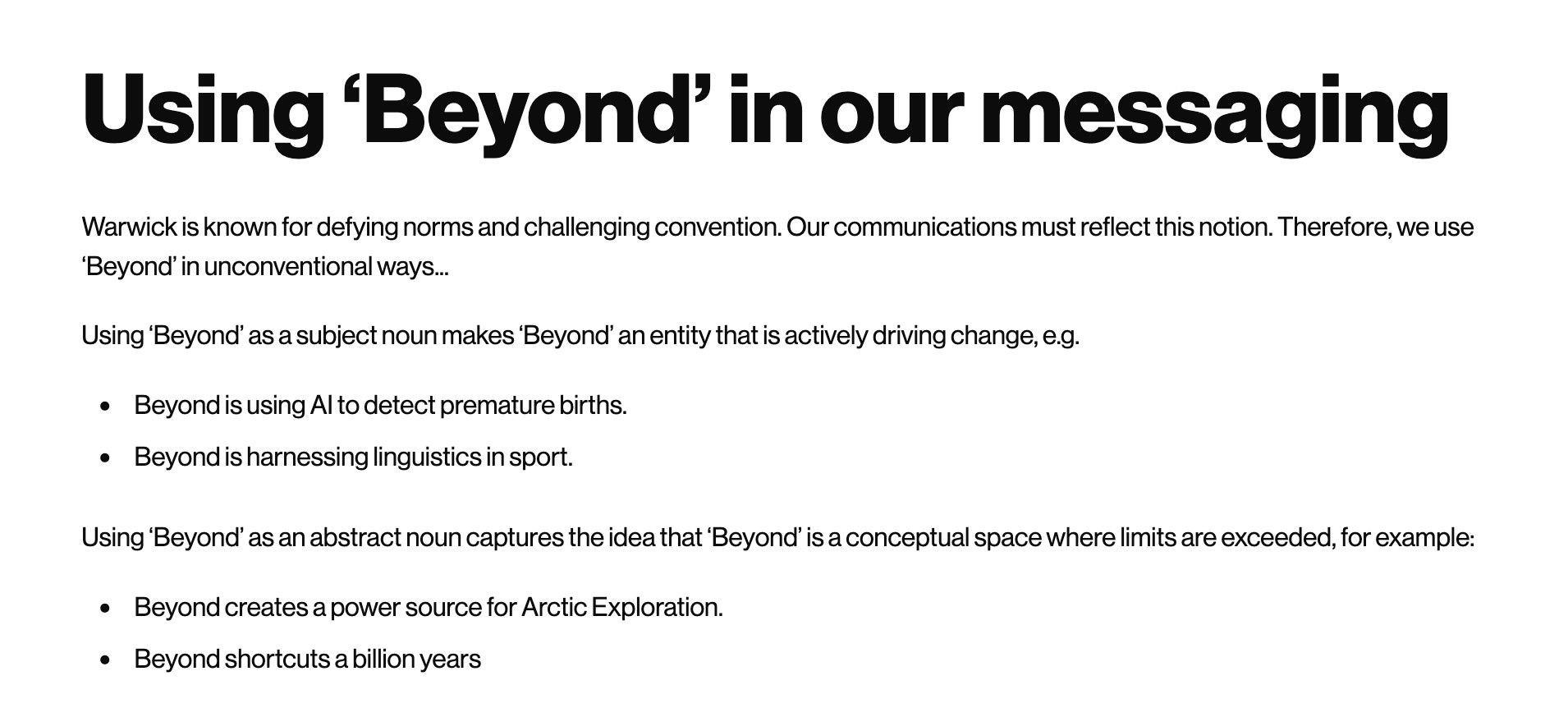 A screenshot of text from the University of Warwick website which reads:

Using ‘Beyond’ in our messaging

Warwick is known for defying norms and challenging convention. Our communications must reflect this notion. Therefore, we use ‘Beyond’ in unconventional ways.

Using ‘Beyond’ as a subject noun makes ‘Beyond’ an entity that is actively driving change, e.g.

- Beyond is using AI to detect premature births.
- Beyond is harnessing linguistics in sport.

Using ‘Beyond’ as an abstract noun captures the idea that ‘Beyond’ is a conceptual space where limits are exceeded, for example:

- Beyond creates a power source for Arctic Exploration.
- Beyond shortcuts a billion years.