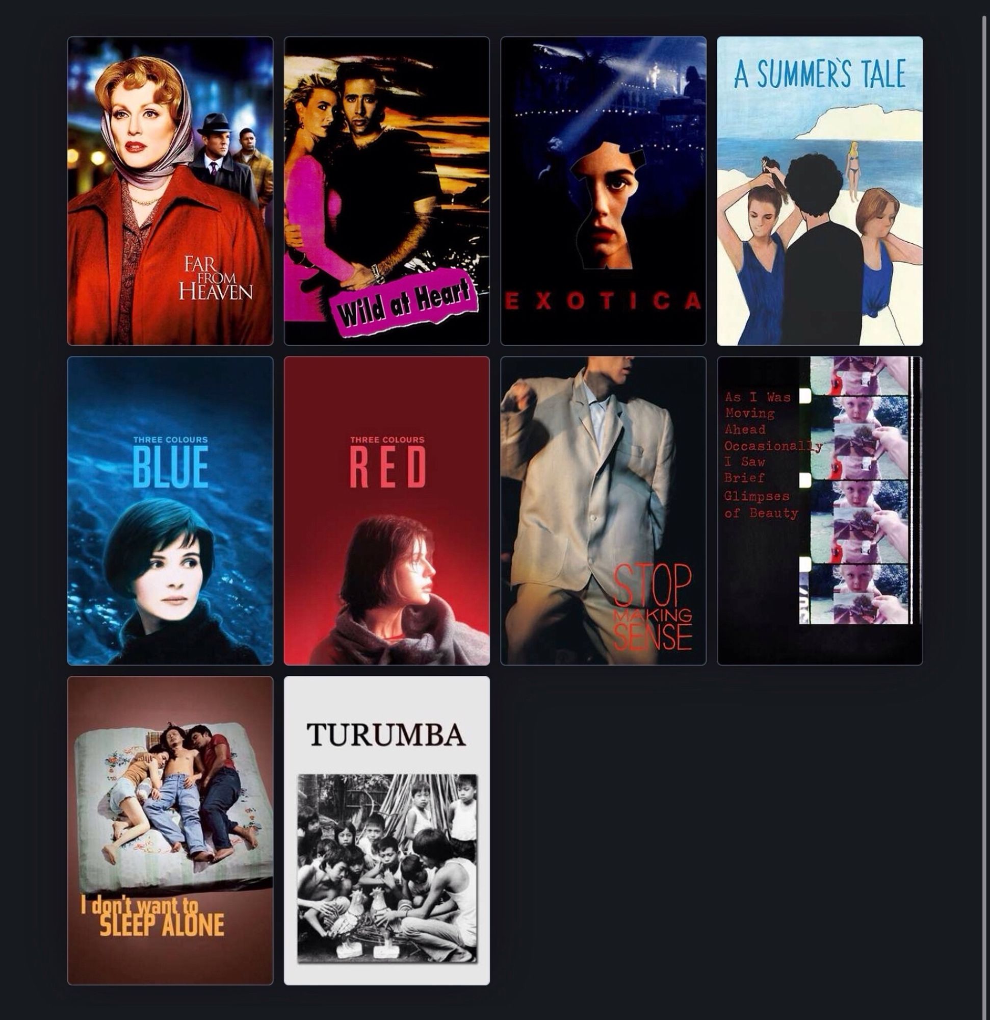 A screenshot from Letterboxd with posters for:

FAR FROM HEAVEN
WILD AT HEART
EXOTICA
A SUMMER’S TALE
THREE COLOURS: BLUE
THREE COLOURS: RED
STOP MAKING SENSE
AS I WAS MOVING AHEAD OCCASIONALLY I SAW BRIEF GLIMPSES OF BEAUTY
I DON’T WANT TO SLEEP ALONE
TURUMBA