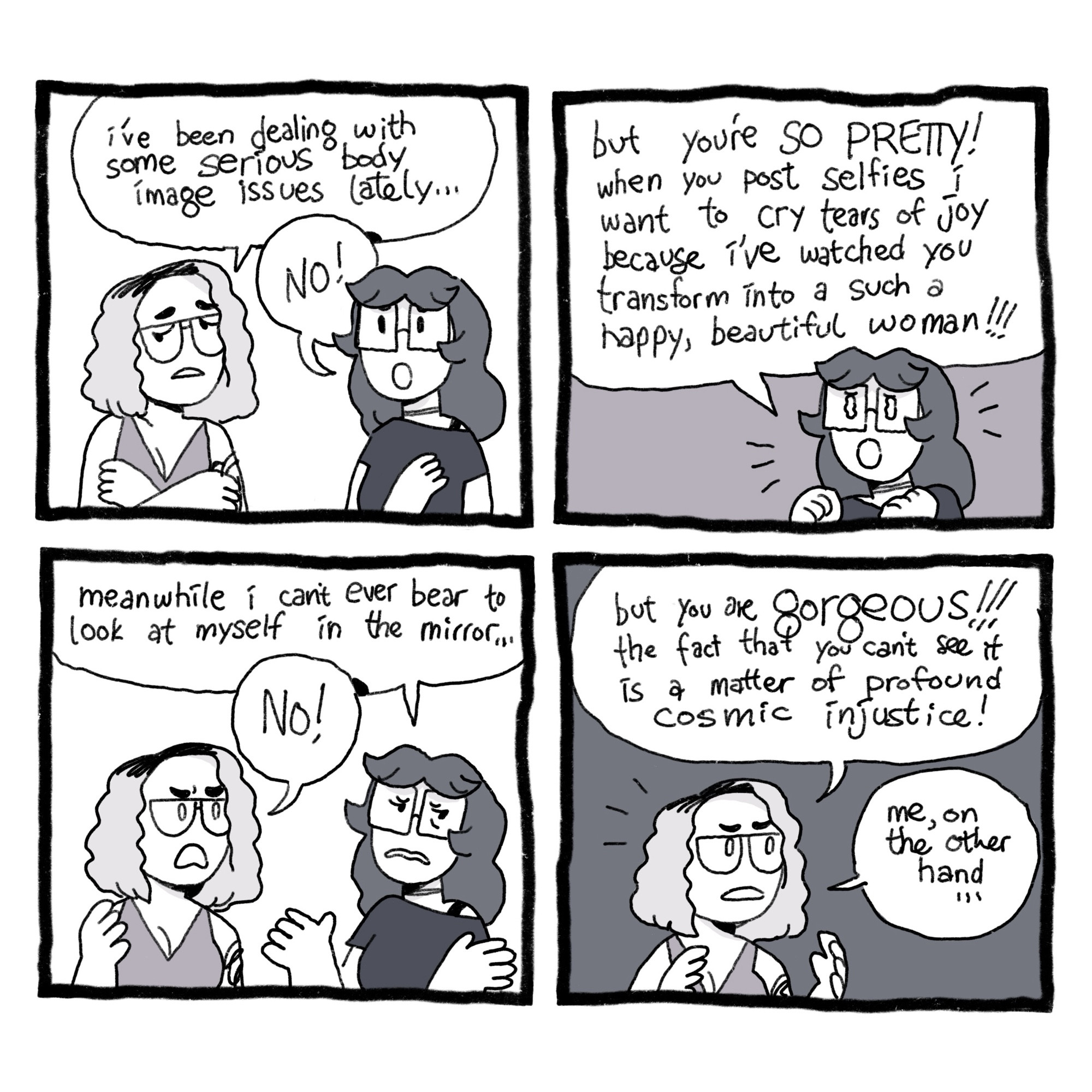 A comic. Panel 1: Zoe and Emma are talking. Zoe says, “I’ve been dealing with some serious body image issues lately…” “NO!” says Emma.
Panel 2: Emma says, “but you’re SO PRETTY! when you post selfies I want to cry tears of joy because I’ve watched you transform into such a happy, beautiful woman!!!”
Panel 3: Emma says, “meanwhile I can’t even bear to look at myself in the mirror…” “NO!” Zoe says.
Panel 4: Zoe says, “but you are gorgeous!!! The fact that you can’t see it is a matter of profound cosmic injustice!” She adds, “me, on the other hand…”