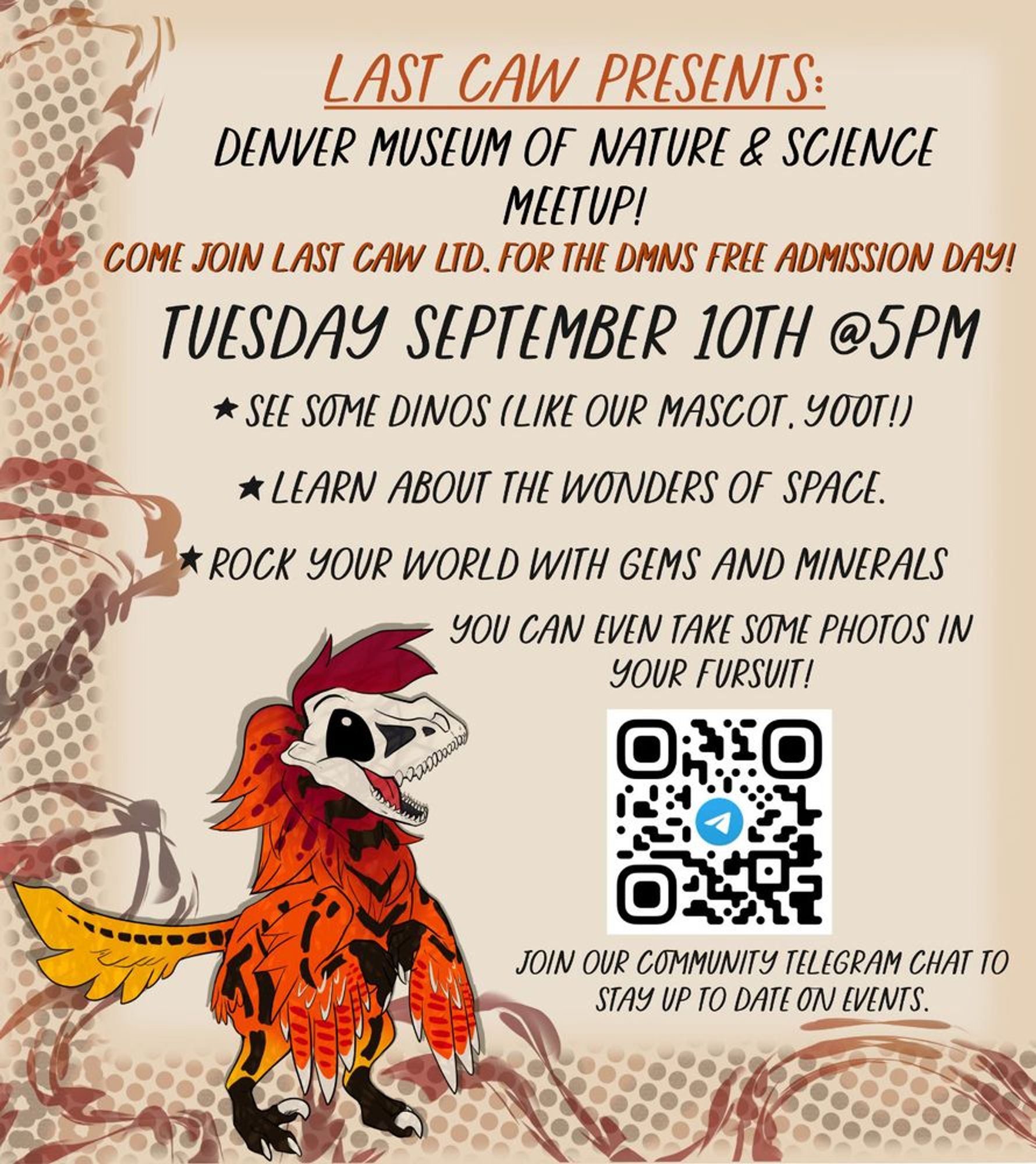 Flyer type layout

Last Caw Presents: 
Denver Museum of Nature and Science Meetup!

Come Join Last Caw LTD. for the DMNS Free Admissions Day!

Tuesday September 10th at 5 PM

See some Dinos like our Mascot, Yoot!
Learn about the wonders of space
Rock your work with gems and minerals

QR code in bottom right leading to at telegram channel

Join our community telegram chat to stay up to date on events. 

In the bottom right a yellow, orange, and red utah raptor with a skull face. Happily grinning up at the text.