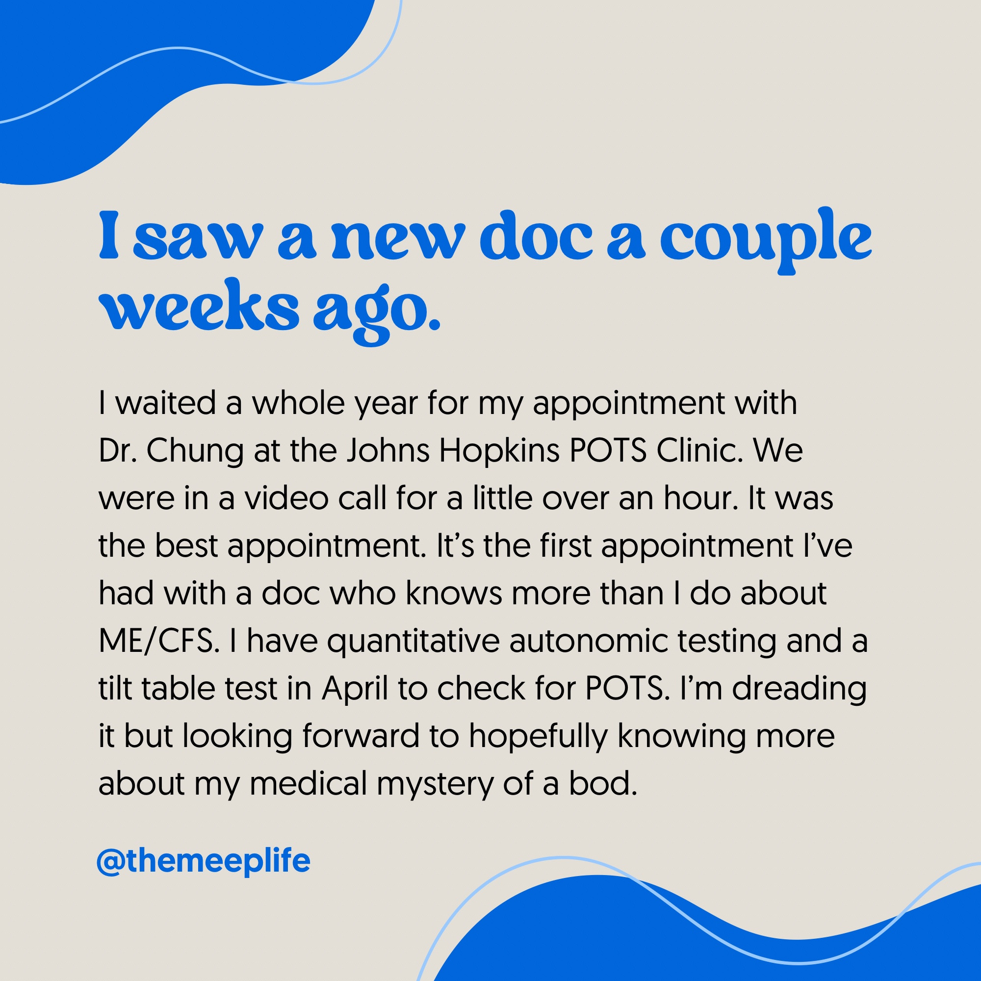 I saw a new doc a couple weeks ago. I waited a whole year for my appointment with Dr. Chung at the Johns Hopkins POTS Clinic. We were in a video call for a little over an hour. It was the best appointment. It’s the first appointment I’ve had with a doc who knows more than I do about ME/CFS. I have quantitative autonomic testing and a tilt table test in April to check for POTS. I’m dreading it but looking forward to hopefully knowing more about my medical mystery of a bod.