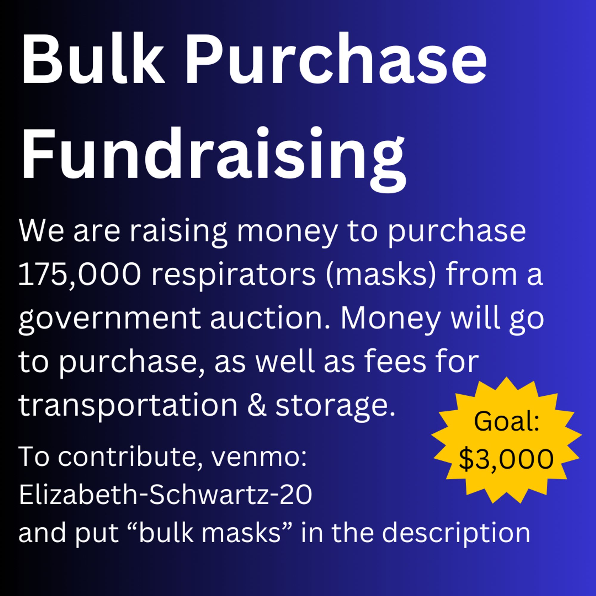 White text on a dark blue gradient background reads:
Bulk Purchase Fundraising
We are raising money to purchase 175,000 respirators (masks) from a government auction. Money will go to purchase, as well as fees for transportation & storage.
To contribute, venmo:
Elizabeth-Schwartz-20
and put “bulk masks” in the description

A sticker on the side says "Goal: $3,000"