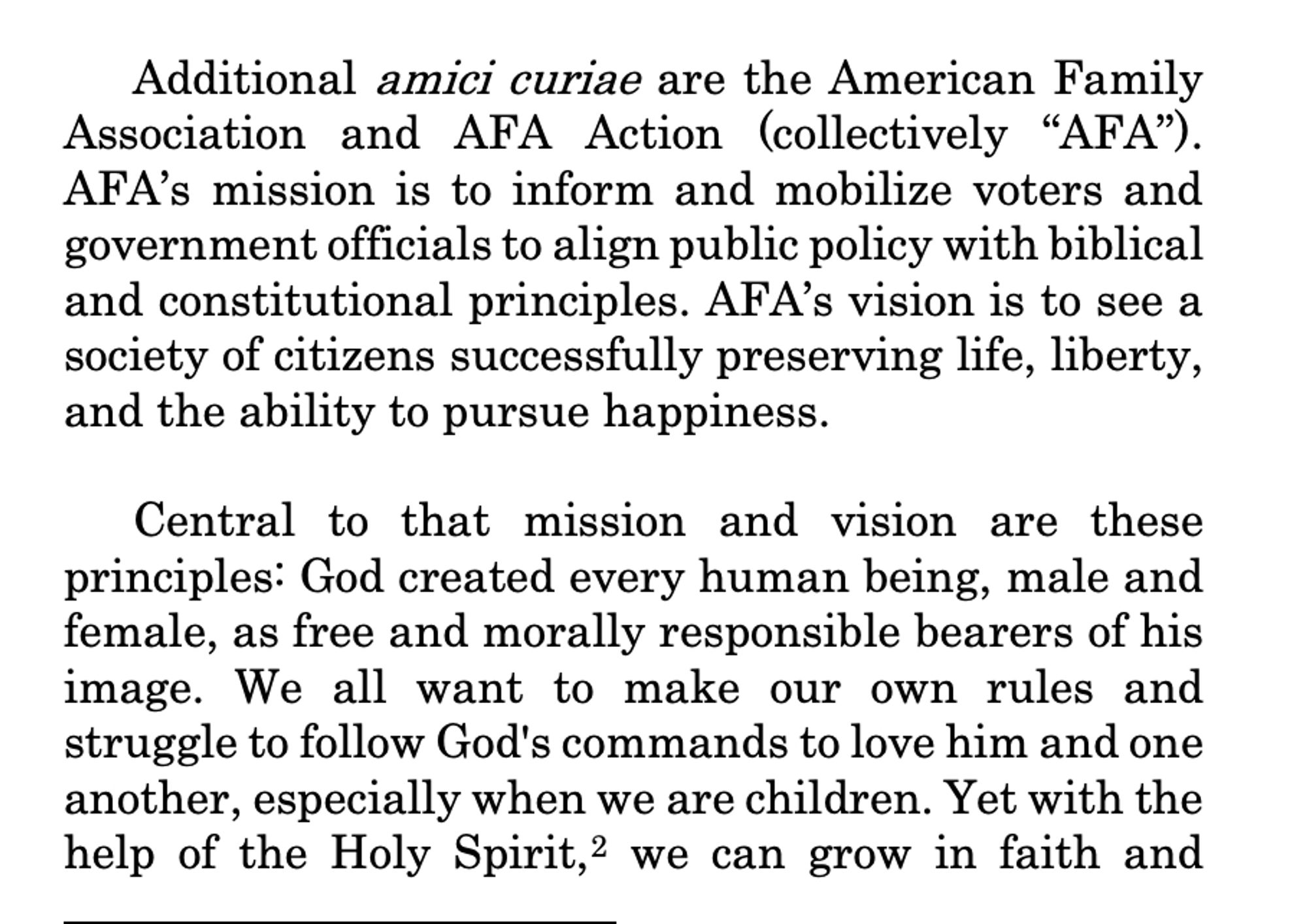 Additional amici curiae are the American Family
Association and AFA Action (collectively “AFA”).
AFA’s mission is to inform and mobilize voters and
government officials to align public policy with biblical
and constitutional principles. AFA’s vision is to see a
society of citizens successfully preserving life, liberty,
and the ability to pursue happiness.
Central to that mission and vision are these
principles: God created every human being, male and
female, as free and morally responsible bearers of his
image. We all want to make our own rules and
struggle to follow God's commands to love him and one
another, especially when we are children. Yet with the
help of the Holy Spirit,2 we can grow in faith and