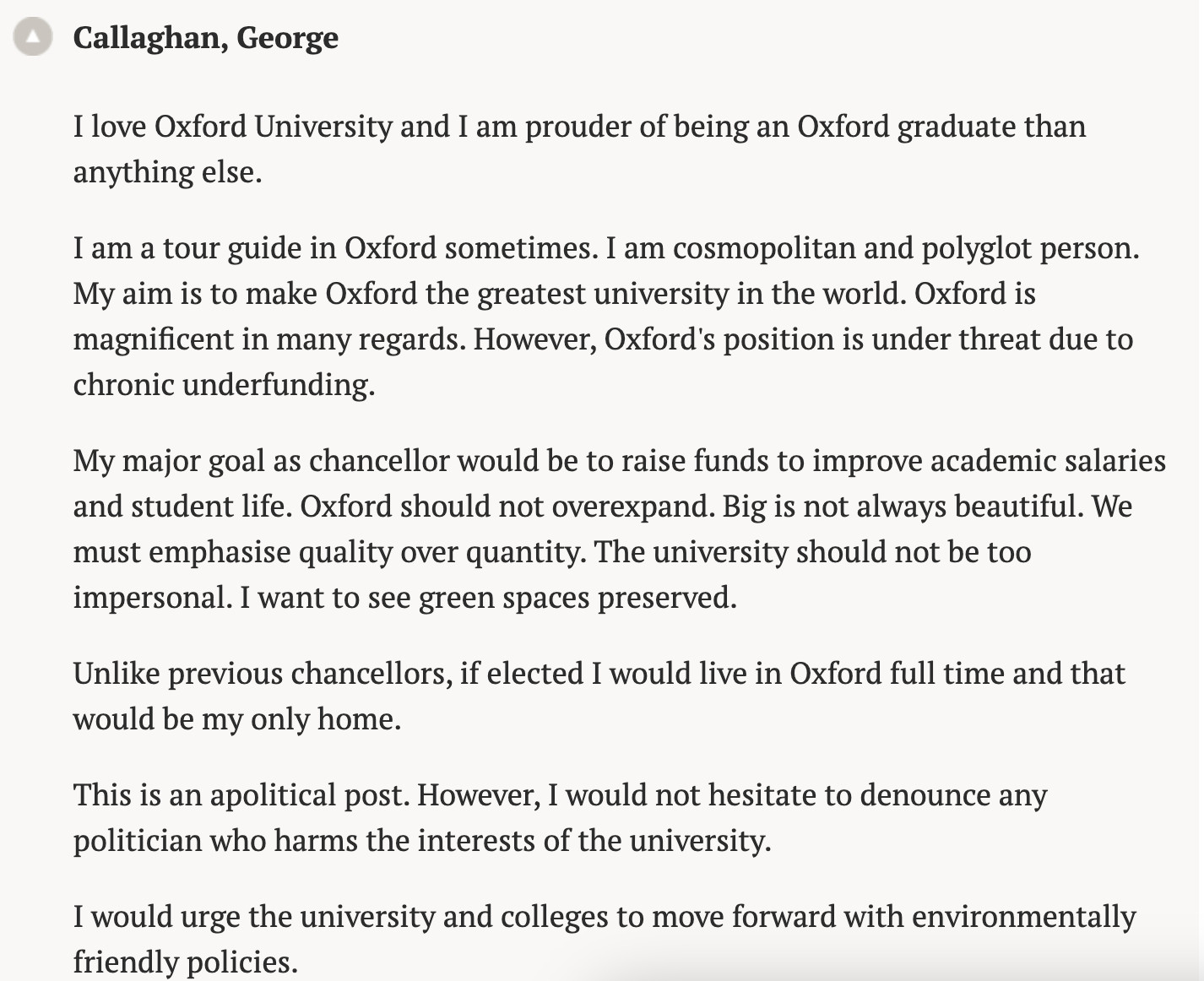 Callaghan, George 
I love Oxford University and I am prouder of being an Oxford graduate than anything else.  

I am a tour guide in Oxford sometimes. I am cosmopolitan and polyglot person. My aim is to make Oxford the greatest university in the world. Oxford is magnificent in many regards. However, Oxford's position is under threat due to chronic underfunding. 

My major goal as chancellor would be to raise funds to improve academic salaries and student life. Oxford should not overexpand. Big is not always beautiful. We must emphasise quality over quantity. The university should not be too impersonal. I want to see green spaces preserved.  

Unlike previous chancellors, if elected I would live in Oxford full time and that would be my only home.  

This is an apolitical post. However, I would not hesitate to denounce any politician who harms the interests of the university.  

I would urge the university and colleges to move forward with environmentally friendly policies. 