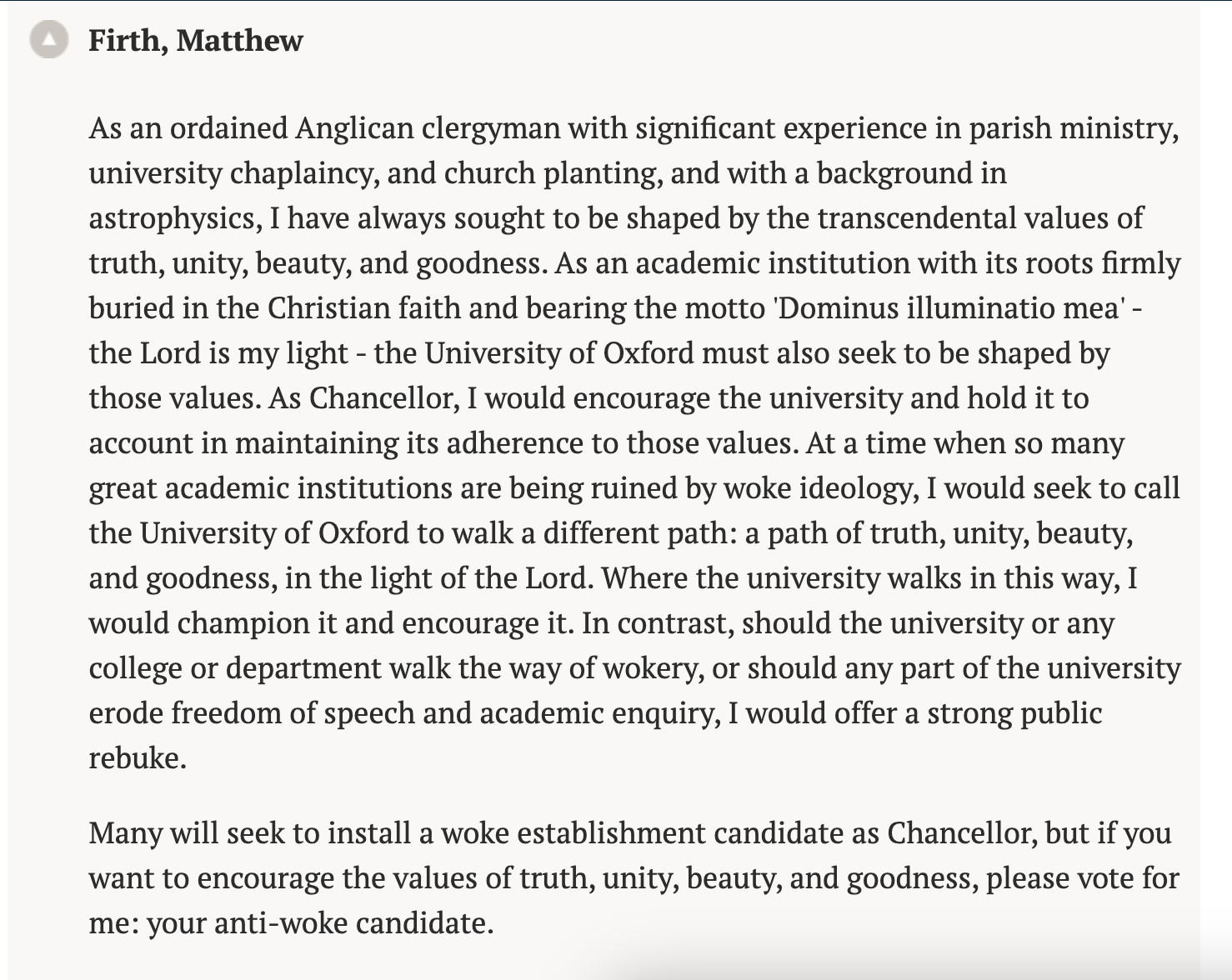 Firth, Matthew 
As an ordained Anglican clergyman with significant experience in parish ministry, university chaplaincy, and church planting, and with a background in astrophysics, I have always sought to be shaped by the transcendental values of truth, unity, beauty, and goodness. As an academic institution with its roots firmly buried in the Christian faith and bearing the motto 'Dominus illuminatio mea' - the Lord is my light - the University of Oxford must also seek to be shaped by those values. As Chancellor, I would encourage the university and hold it to account in maintaining its adherence to those values. At a time when so many great academic institutions are being ruined by woke ideology, I would seek to call the University of Oxford to walk a different path: a path of truth, unity, beauty, and goodness, in the light of the Lord. Where the university walks in this way, I would champion it and encourage it. In contrast, should the university or any college or department walk the way of wokery, or should any part of the university erode freedom of speech and academic enquiry, I would offer a strong public rebuke. 

Many will seek to install a woke establishment candidate as Chancellor, but if you want to encourage the values of truth, unity, beauty, and goodness, please vote for me: your anti-woke candidate.