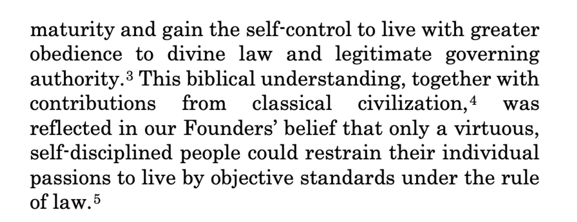 maturity and gain the self-control to live with greater
obedience to divine law and legitimate governing
authority.3 This biblical understanding, together with
contributions from classical civilization,4 was
reflected in our Founders’ belief that only a virtuous,
self-disciplined people could restrain their individual
passions to live by objective standards under the rule
of law.5