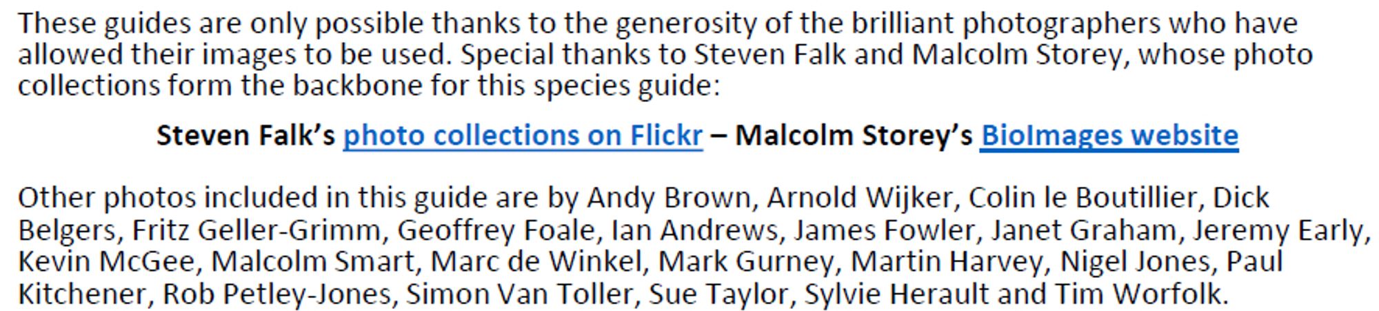 Screenshot of acknowledgments: These guides are only possible thanks to the generosity of the brilliant photographers who have
allowed their images to be used. Special thanks to Steven Falk and Malcolm Storey, whose photo collections form the backbone for this species guide: Steven Falk’s photo collections on Flickr – Malcolm Storey’s BioImages website

Other photos included in this guide are by Andy Brown, Arnold Wijker, Colin le Boutillier, Dick Belgers, Fritz Geller-Grimm, Geoffrey Foale, Ian Andrews, James Fowler, Janet Graham, Jeremy Early, Kevin McGee, Malcolm Smart, Marc de Winkel, Mark Gurney, Martin Harvey, Nigel Jones, Paul Kitchener, Rob Petley-Jones, Simon Van Toller, Sue Taylor, Sylvie Herault and Tim Worfolk.