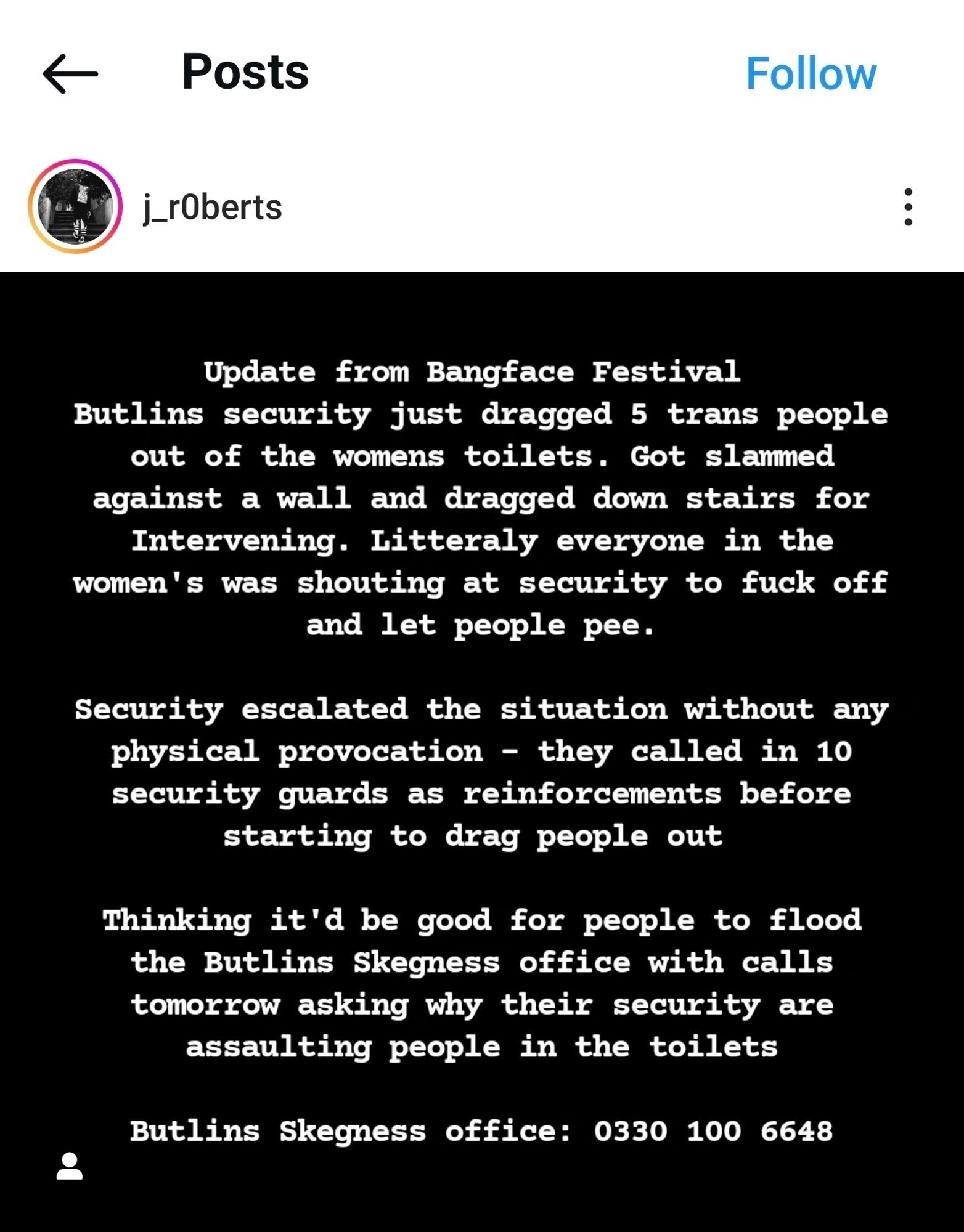 Instagram post

Update from Bangface Festival 
Butlins security just dragged 5 trans people out of the womens toilets. Got slammed against a wall and dragged down stairs for Intervening. Litteraly everyone in the women's was shouting at security to fuck off and let people pee. 

Security escalated the situation without any physical provocation - they called in 10 security guards as reinforcements before starting to drag people out 

Thinking it'd be good for people to flood the Butlins Skegness office with calls tomorrow asking why their security are assaulting people in the toilets 

Butlins Skegness office: 0330 100 6648