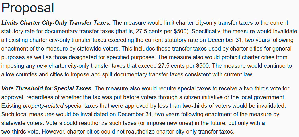 Screenshot of text of ballot initiative: 
Proposal

Limits Charter City-Only Transfer Taxes. The measure would limit charter city-only transfer taxes to the current statutory rate for documentary transfer taxes (that is, 27.5 cents per $500). Specifically, the measure would invalidate all existing charter city-only transfer taxes exceeding the current statutory rate on December 31, two years following enactment of the measure by statewide voters. This includes those transfer taxes used by charter cities for general purposes as well as those designated for specified purposes. The measure also would prohibit charter cities from imposing any new charter city-only transfer taxes that exceed 27.5 cents per $500. The measure would continue to allow counties and cities to impose and split documentary transfer taxes consistent with current law.

Vote Threshold for Special Taxes. The measure also would require special taxes to receive a two-thirds vote for approval, regardless of whether the tax was put before voters through a citizen initiative or the local government. Existing property-related special taxes that were approved by less than two-thirds of voters would be invalidated. Such local measures would be invalidated on December 31, two years following enactment of the measure by statewide voters. Voters could reauthorize such taxes (or impose new ones) in the future, but only with a two-thirds vote. However, charter cities could not reauthorize charter city-only transfer taxes.