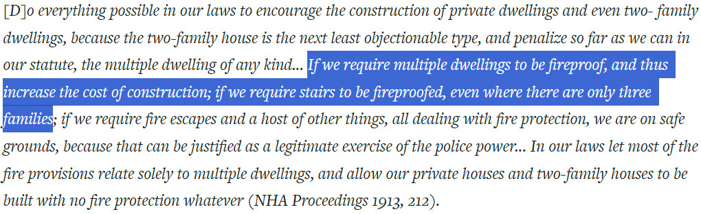 Quote from Veiller: "[D]o everything possible in our laws to encourage the construction of private dwellings and even two- family dwellings, because the two-family house is the next least objectionable type, and penalize so far as we can in our statute, the multiple dwelling of any kind... If we require multiple dwellings to be fireproof, and thus increase the cost of construction; if we require stairs to be fireproofed, even where there are only three families; if we require fire escapes and a host of other things, all dealing with fire protection, we are on safe grounds, because that can be justified as a legitimate exercise of the police power... In our laws let most of the fire provisions relate solely to multiple dwellings, and allow our private houses and two-family houses to be built with no fire protection whatever (NHA Proceedings 1913, 212)."