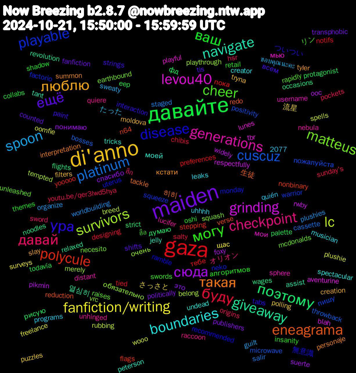 Word Cloud; its top words (sorted by weighted frequency, descending):  di'anno, maiden, давайте, gaza, cuscuz, survivors, levou40, navigate, такая, ура, могу, давай, spoon, fanfiction/writing, сюда, поэтому, polycule, playable, matteus, generations, boundaries, люблю, ещё, ваш, буду, platinum, lc, grinding, giveaway, eneagrama, disease, cheer, checkpoint, 流星, это, фд, тебе, пожалуйста, очень, мью, tricks, summon, strings, retail, pockets, plushies, plushie, pikmin, noodles, n64, monday, mcdonalds, lucifer, leaks, filters, fanfiction, eep, designing, bosses, belong, aventurine, assist, 히히, ついつい, ฮือ, ฮึก, ขอบคุณนะคะ, щас, понимаю, думаю, yooooo, warrior, vrc, username, undead, tyler, tis, themes, sunday's, staged, spells, rwby, revolution, reduction, ramble, raises, quiere, programs, polling, politically, palette, notifs, microwave, merely, lunes, jelly, interpretation, interaction, insanity, hsr, guilt, freelance, foxy, flights, flags, factorio, earthbound, distant, creator, creation, counted, collabs, chibis, cassette, breed, blah, 2077, 열심히, 生徒, 無意識, リン, オリオン, たった, さっさと, спасибо, рисую, пока, пишу, обязательно, мои, моей, кстати, всем, алгоритмов, youtu.be/qer3lwd5hya, worldbuilding, wooo, widely, wages, verse, uterus, unleashed, unhinged, uhhhh, tryna, transphobic, todavía, tied, throwback, tempted, tbr, tant, tackle, tabs, swords, sword, sweaty, surveys, suerte, strict, stepping, squeeze, squash, sphere, spectacular, slay, shifts, shadow, salty, salir, rubbing, respectfully, relaxed, redo, recommended, rapidly, raccoon, quién, puzzles, publishers, protagonist, preferences, positivity, playthrough, playful, peterson, personaje, paint, oshi, origins, organize, oomfie, ooc, occasions, nonbinary, neko, necesito, nebula, musician, moldova