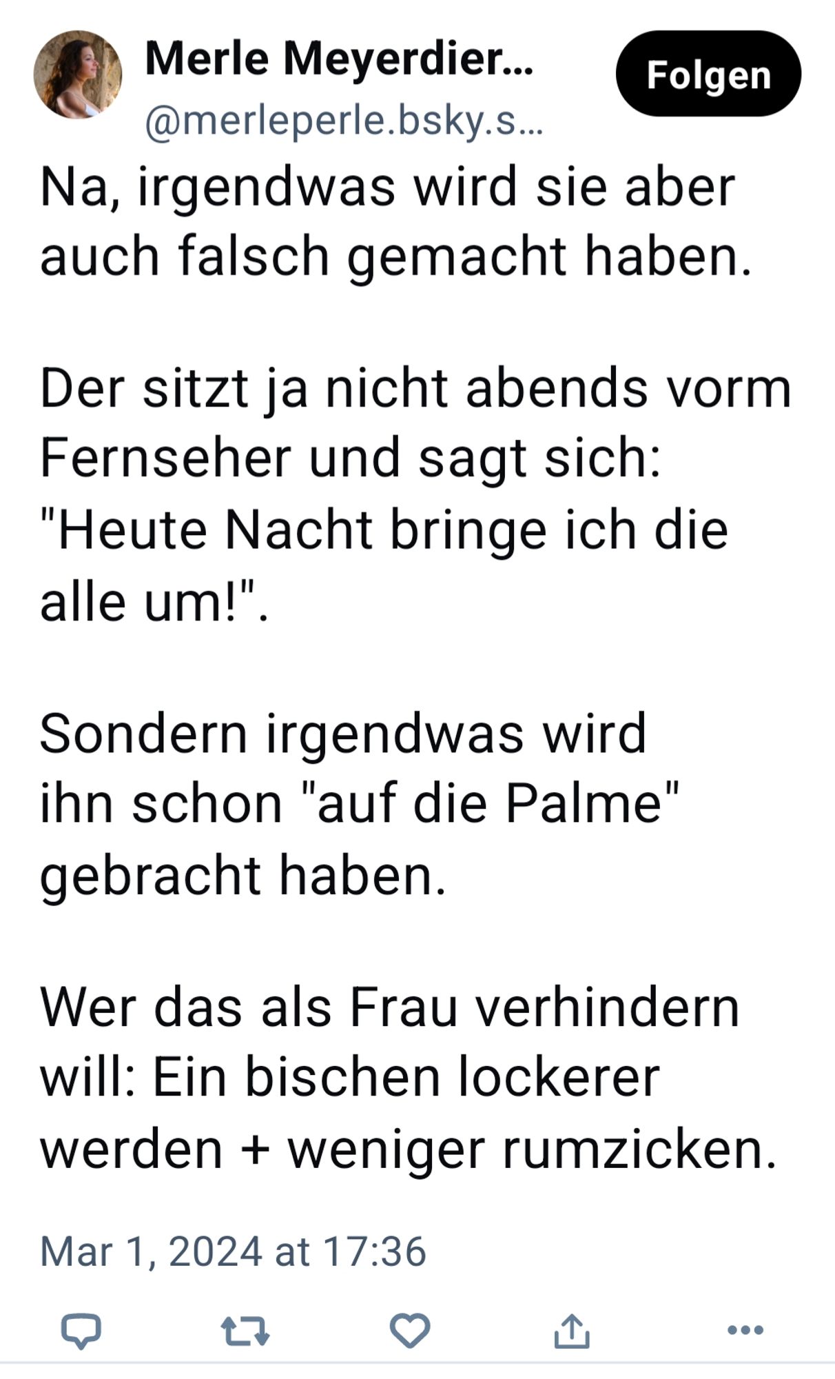 Merle Meyerdier... @merleperle.bsky.s...

Folgen

Na, irgendwas wird sie aber auch falsch gemacht haben.

Der sitzt ja nicht abends vorm

Fernseher und sagt sich:

"Heute Nacht bringe ich die

alle um!".

Sondern irgendwas wird ihn schon "auf die Palme" gebracht haben.

Wer das als Frau verhindern will: Ein bischen lockerer werden + weniger rumzicken.

Mar 1, 2024 at 17:36