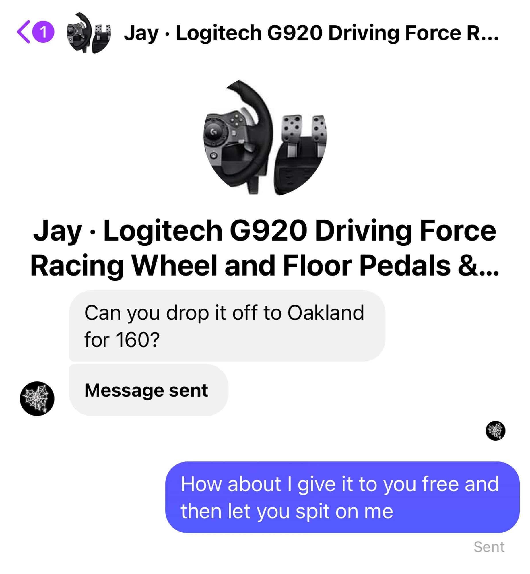 

Logitech G920 Driving Force
 Racing Wheel and Floor Pedals &...
 Jay: Can you drop it off to Oakland
 for 160?
 Me: How about I give it to you free and
 then let you spit on me
 