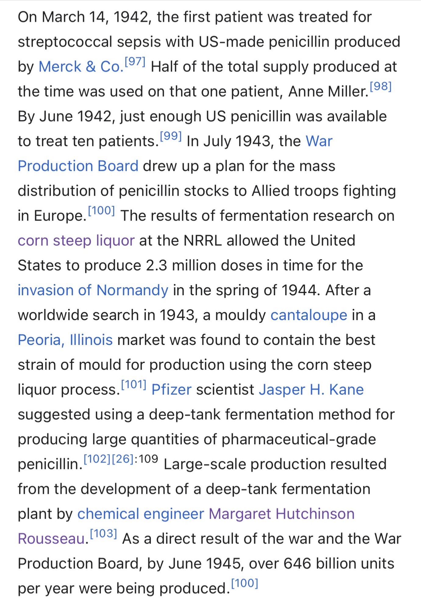 On March 14, 1942, the first patient was treated for streptococcal sepsis with US-made penicillin produced by Merck & Co.[97] Half of the total supply produced at the time was used on that one patient, Anne Miller.[98] By June 1942, just enough US penicillin was available to treat ten patients.[99] In July 1943, the War Production Board drew up a plan for the mass distribution of penicillin stocks to Allied troops fighting in Europe.[100] The results of fermentation research on corn steep liquor at the NRRL allowed the United States to produce 2.3 million doses in time for the invasion of Normandy in the spring of 1944. After a worldwide search in 1943, a mouldy cantaloupe in a Peoria, Illinois market was found to contain the best strain of mould for production using the corn steep liquor process.[101] Pfizer scientist Jasper H. Kane suggested using a deep-tank fermentation method for producing large quantities of pharmaceutical-grade penicillin.[102][26]: 109  Large-scale production r