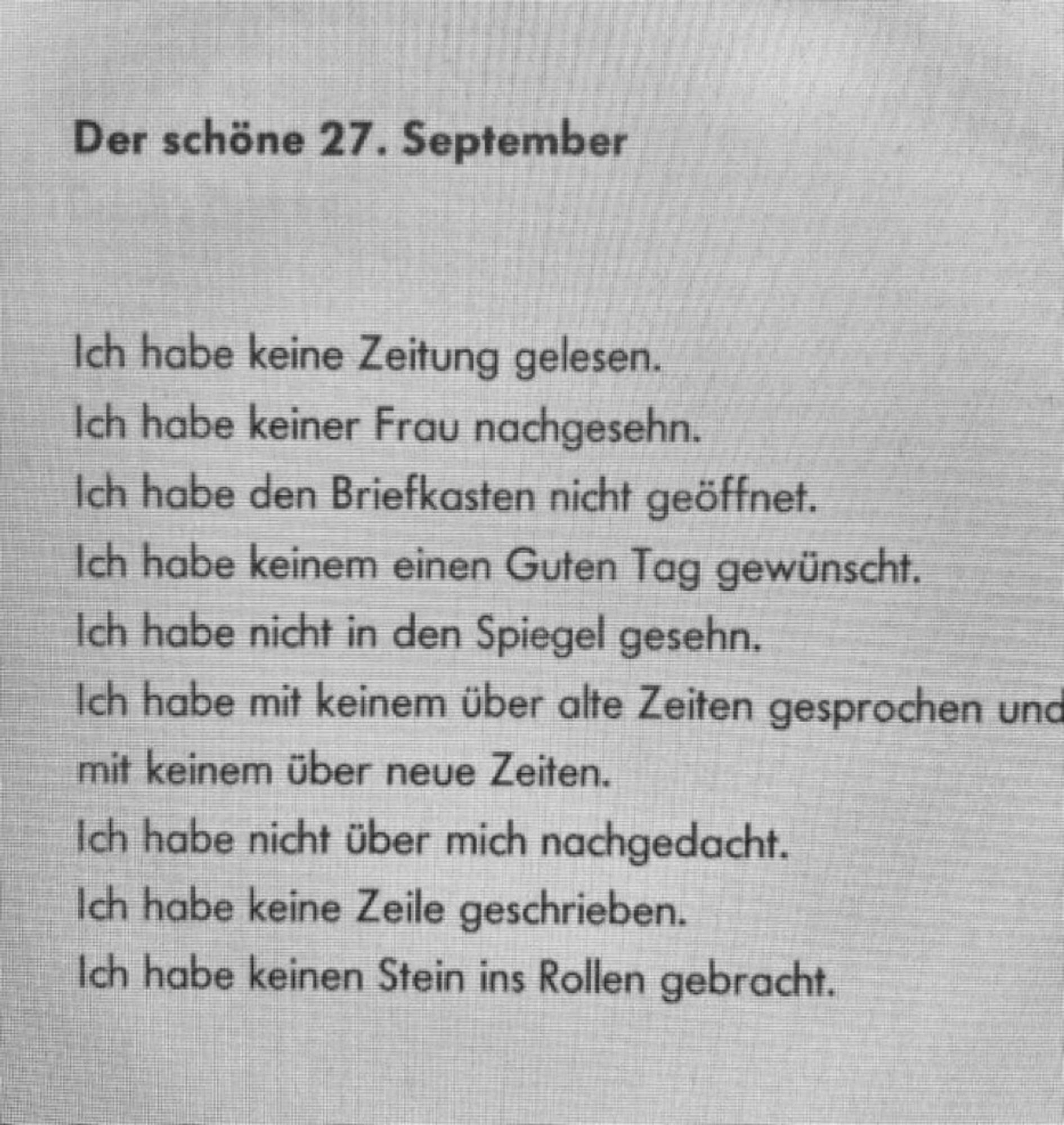 Der schöne 27. September.
Ich habe keine Zeitung gelesen.
Ich habe keine Frau nachgesehn. 
Ich habe den Briefkasten nicht geöffnet. 
Ich habe keinem einen guten Tag gewünscht.
Ich habe nicht in den Spiegel gesehn.
Ich habe mit keinem über alte Zeiten gesprochen und mit keinem über neue Zeiten.
Ich habe nicht über mich nachgedacht.
Ich habe keine Zeile geschrieben.
Ich habe keinen Stein ins Rollen gebracht.