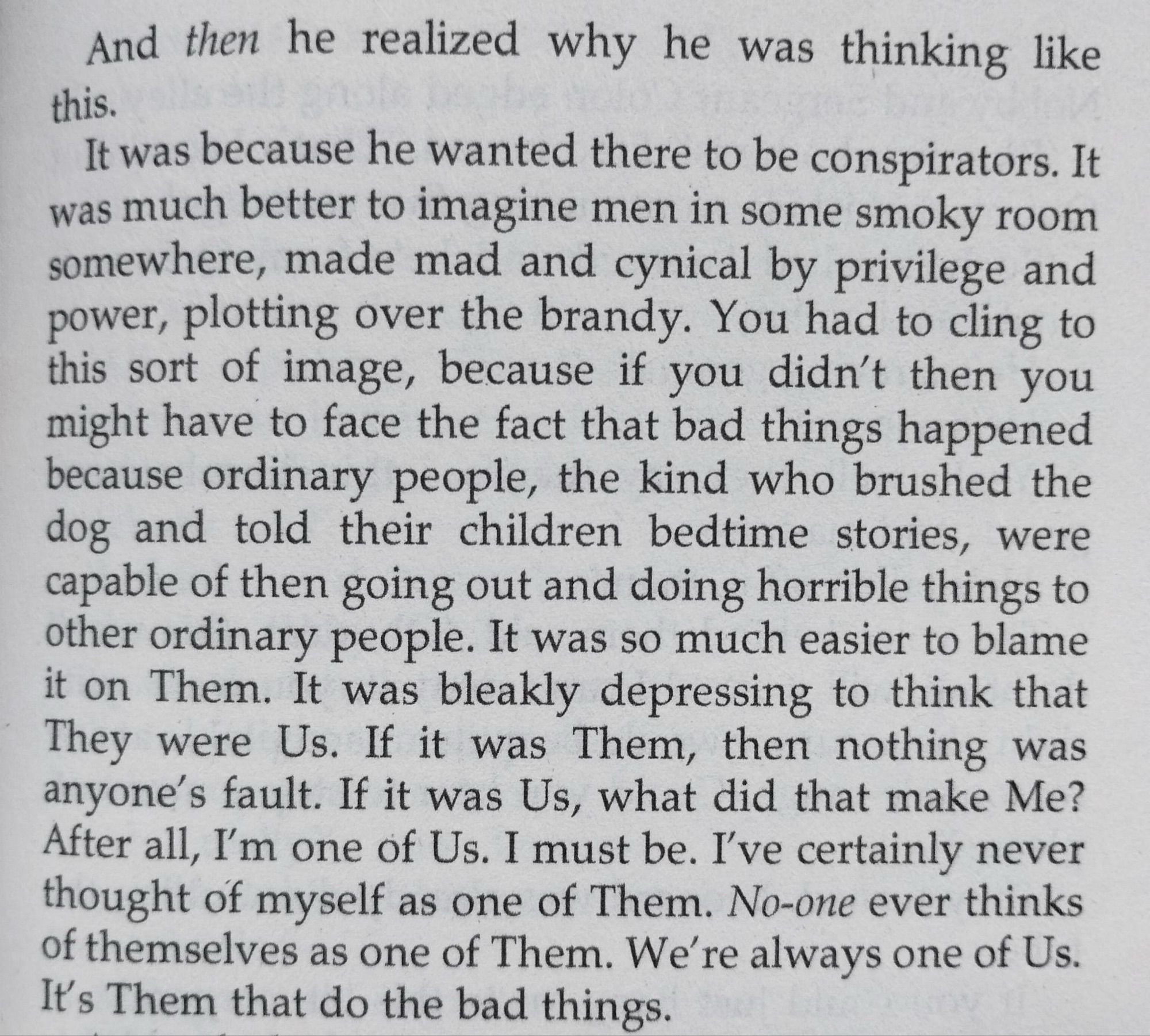 And then he realized why he was thinking like this.
It was because he wanted there to be conspirators. It was much better to imagine men in some smoky room somewhere, made mad and cynical by privilege and power, plotting over the brandy. You had to cling to this sort of image, because if you didn't then you might have to face the fact that bad things happened because ordinary people, the kind who brushed the dog and told their children bedtime stories, were capable of then going out and doing horrible things to other ordinary people. It was so much easier to blame it on Them. It was bleakly depressing to think that They were Us. If it was Them, then nothing was anyone's fault. If it was Us, what did that make Me?
After all, I'm one of Us. I must be. I've certainly never thought of myself as one of Them. No-one ever thinks of themselves as one of Them. We're always one of Us.
It's Them that do the bad things.