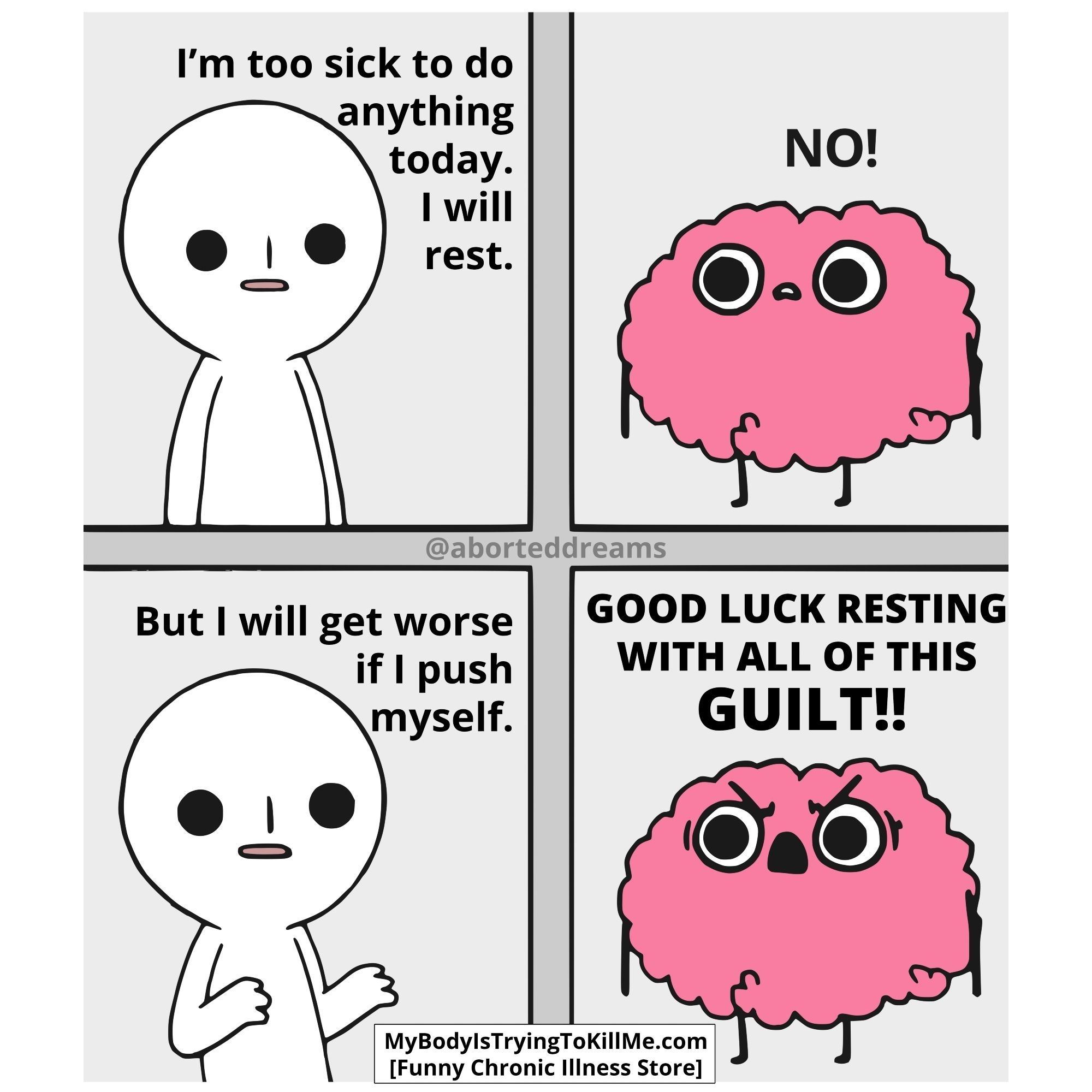 Cartoon MEME. 

first frame: Person "I'm too sick to do anything today. I will rest" 
next frame: Picture of a Brain with a face saying: "NO!" 
frame 3: Person "But I will get worst if I push myself." with it's arms halfway up.
frame 4: Brain with a angry face "GOOD LUCK RESTING WITH ALL OF THIS GUILT!!"

(copyright: MyBodyIsTryingToKillMe.com [Funny chronic illness store])