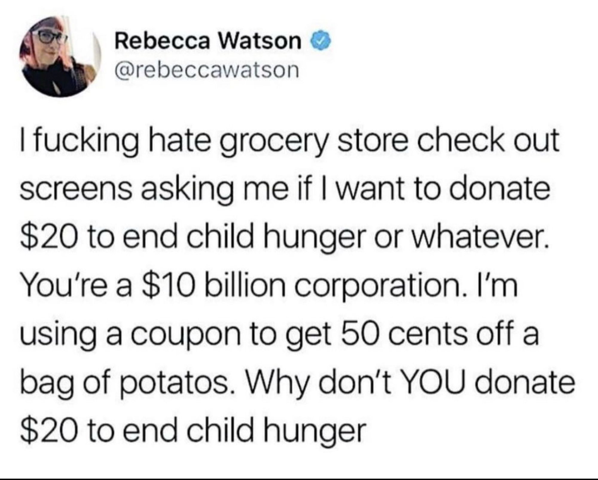 Tweet by Rebecca Watson:
“I fucking hate grocery store check out screens asking me if I want to donate $20 to end child hunger or whatever.
You're a $10 billion corporation. I'm using a coupon to get 50 cents off a bag of potatos. Why don't YOU donate $20 to end child hunger.”