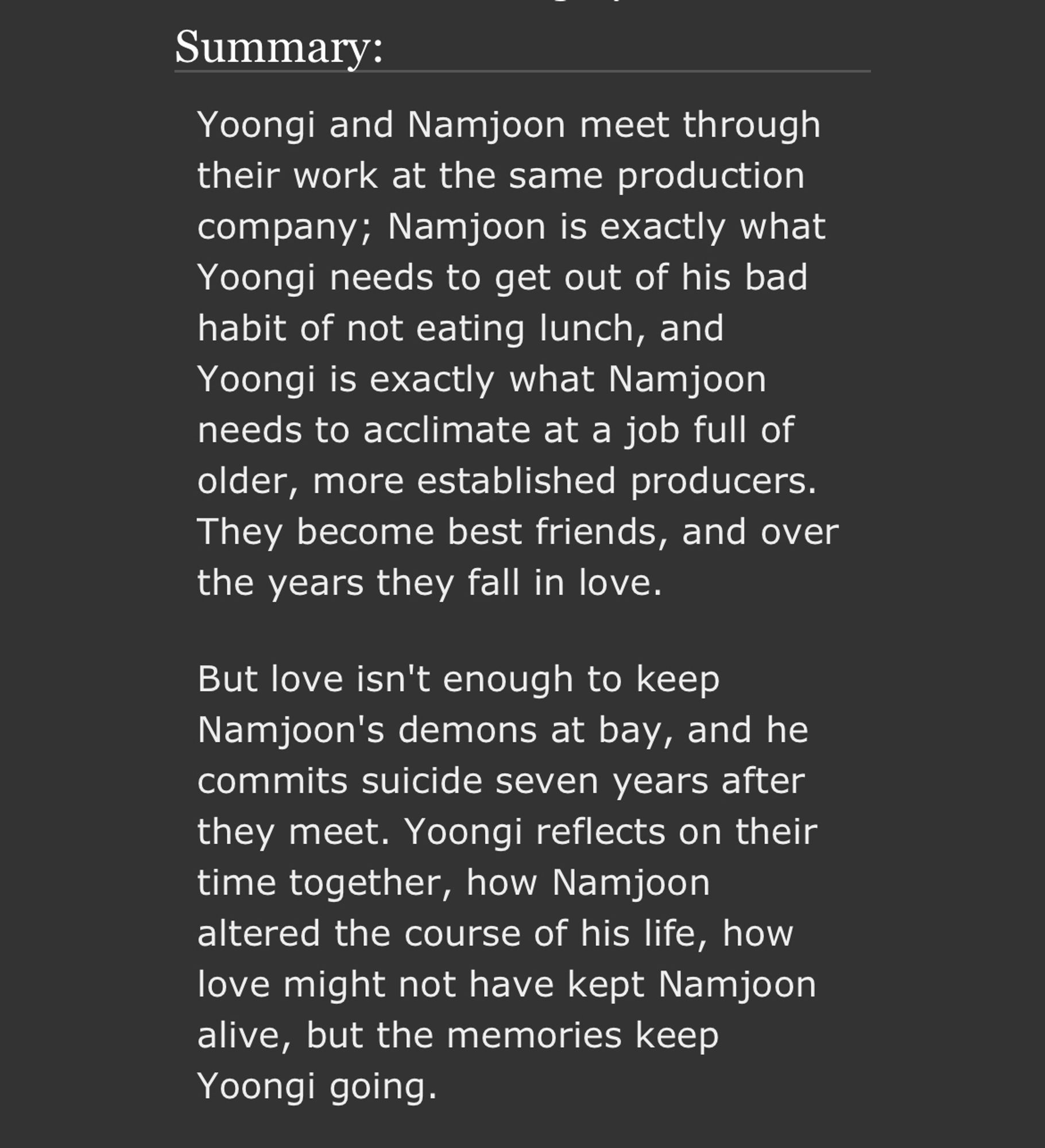 Yoongi and Namjoon meet through their work at the same production company; Namjoon is exactly what Yoongi needs to get out of his bad habit of not eating lunch, and Yoongi is exactly what Namjoon needs to acclimate at a job full of older, more established producers. They become best friends, and over the years they fall in love.

But love isn't enough to keep Namjoon's demons at bay, and he commits suicide seven years after they meet. Yoongi reflects on their time together, how Namjoon altered the course of his life, how love might not have kept Namjoon alive, but the memories keep Yoongi going.