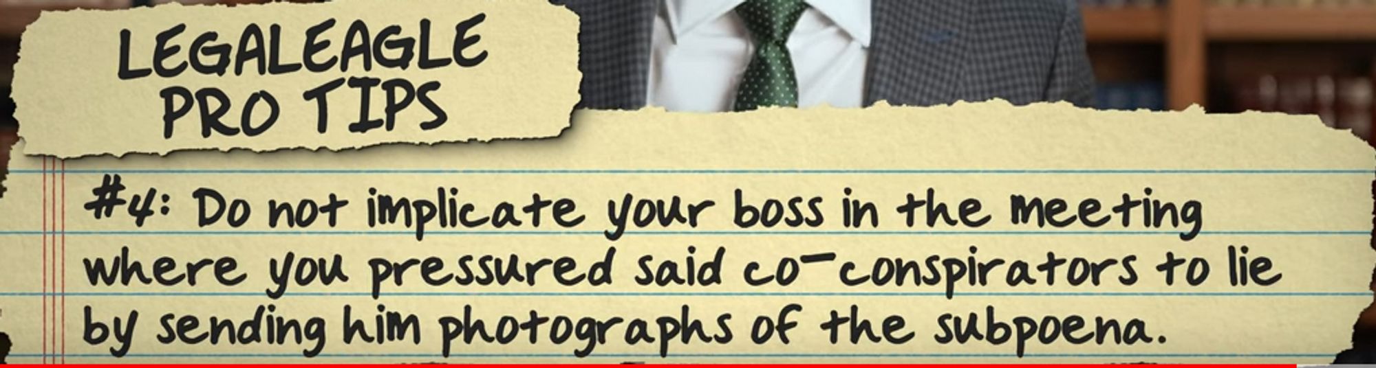 A clipping of a video from LegalEagles youtube.  You can see a bit of his chest, and awesome tie in the background (Call Indochino!).  The text appears on a background to look like a legal pad.  
LEAGLEEAGLE PRO TIPS
#4: Do not implicate your boss in the meeting where you pressured said co-conspirators to lie by sending him photographs of the subpoena.