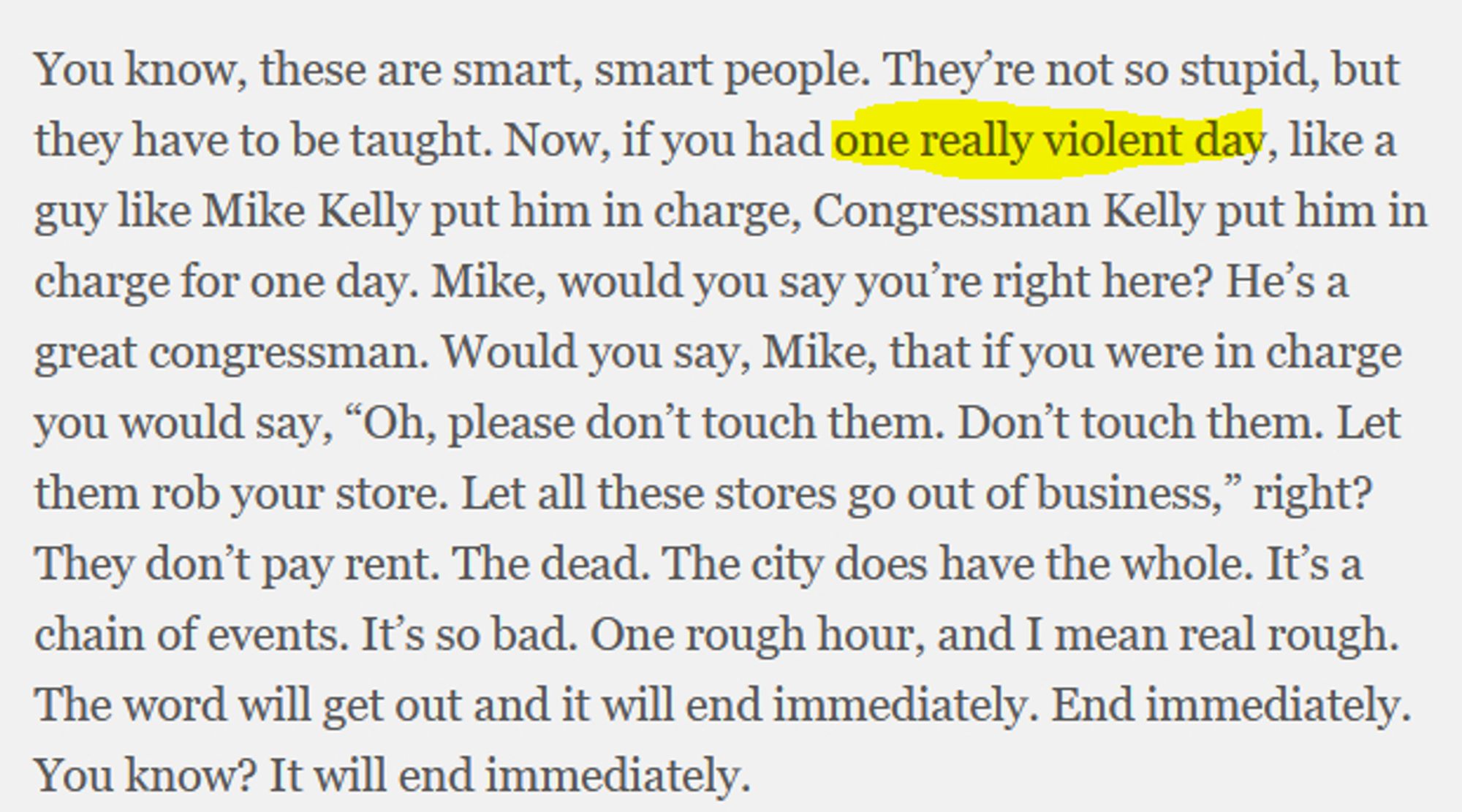 You know, these are smart, smart people. They’re not so stupid, but they have to be taught. Now, if you had one really violent day, like a guy like Mike Kelly put him in charge, Congressman Kelly put him in charge for one day. Mike, would you say you’re right here? He’s a great congressman. Would you say, Mike, that if you were in charge you would say, “Oh, please don’t touch them. Don’t touch them. Let them rob your store. Let all these stores go out of business,” right? They don’t pay rent. The dead. The city does have the whole. It’s a chain of events. It’s so bad. One rough hour, and I mean real rough. The word will get out and it will end immediately. End immediately. You know? It will end immediately

"one really violent day" is highlighted in yellow by me.