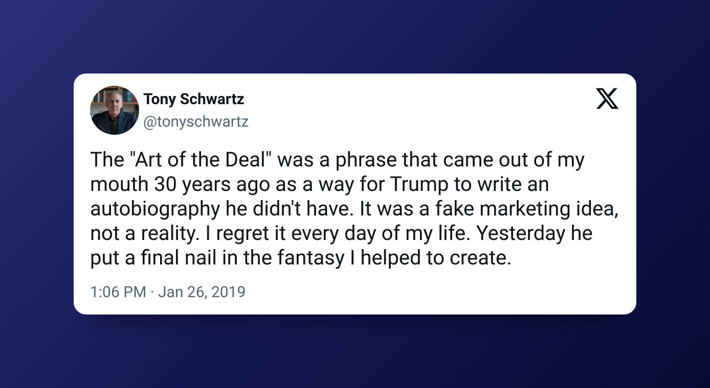 Screenshot of a tweet from Tony Schwartz on Jan 26, 2019

"The "Art of the Deal" was a phrase that came out of my mouth 30 years ago as a way for Trump to write an autobiography he didn't have. It was a fake marketing idea, not a reality. I regret it every day of my life. Yesterday he put a final nail in the fantasy I helped to create"