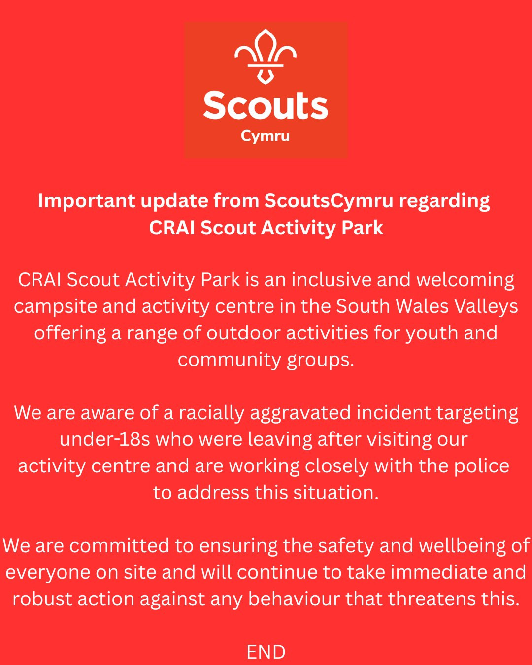 Important update from ScoutsCymru regarding CRAI Scout Activity Park

CRAI Scout Activity Park is an inclusive and welcoming campsite and activity centre in the South Wales Valleys offering a range of outdoor activities for youth and community groups.

We are aware of a racially aggravated incident targeting under-18s who were leaving after visiting our activity centre and are working closely with the South Wales Police to address this situation.

We are committed to ensuring the safety and wellbeing of everyone on site and will continue to take immediate and robust action against any behaviour that threatens this.

END