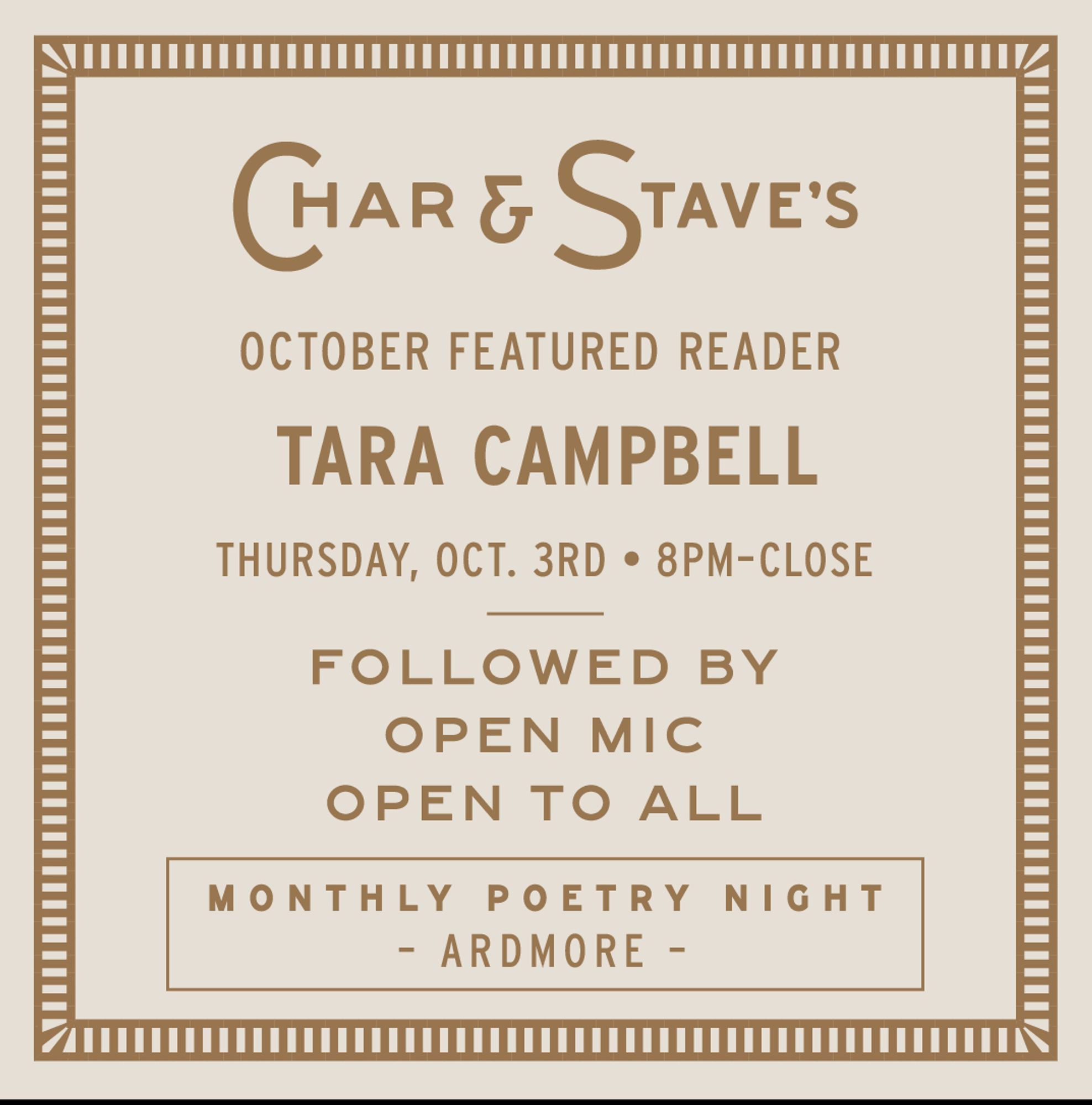 CHAR & STAVE'S
OCTOBER FEATURED READER
TARA CAMPBELL
THURSDAY, OCT. 3RD • 8PM-CLOSE
FOLLOWED BY
OPEN MIC
OPEN TO ALL
MONTHLY POETRY NIGHT
- ARDMORE -