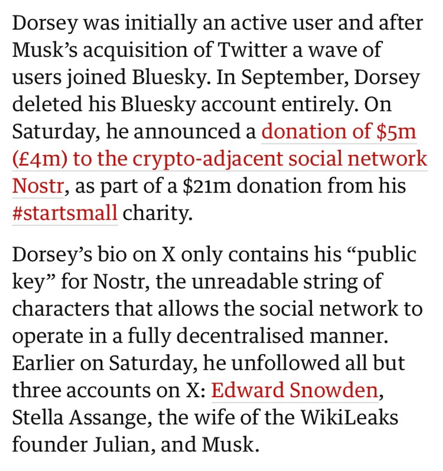 Dorsey was initially an active user and after Musk’s acquisition of Twitter a wave of users joined Bluesky. In September, Dorsey deleted his Bluesky account entirely. On Saturday, he announced a donation of $5m (£4m) to the crypto-adjacent social network Nostr, as part of a $21m donation from his #startsmall charity.

Dorsey’s bio on X only contains his “public key” for Nostr, the unreadable string of characters that allows the social network to operate in a fully decentralised manner. Earlier on Saturday, he unfollowed all but three accounts on X: Edward Snowden, Stella Assange, the wife of the WikiLeaks founder Julian, and Musk.