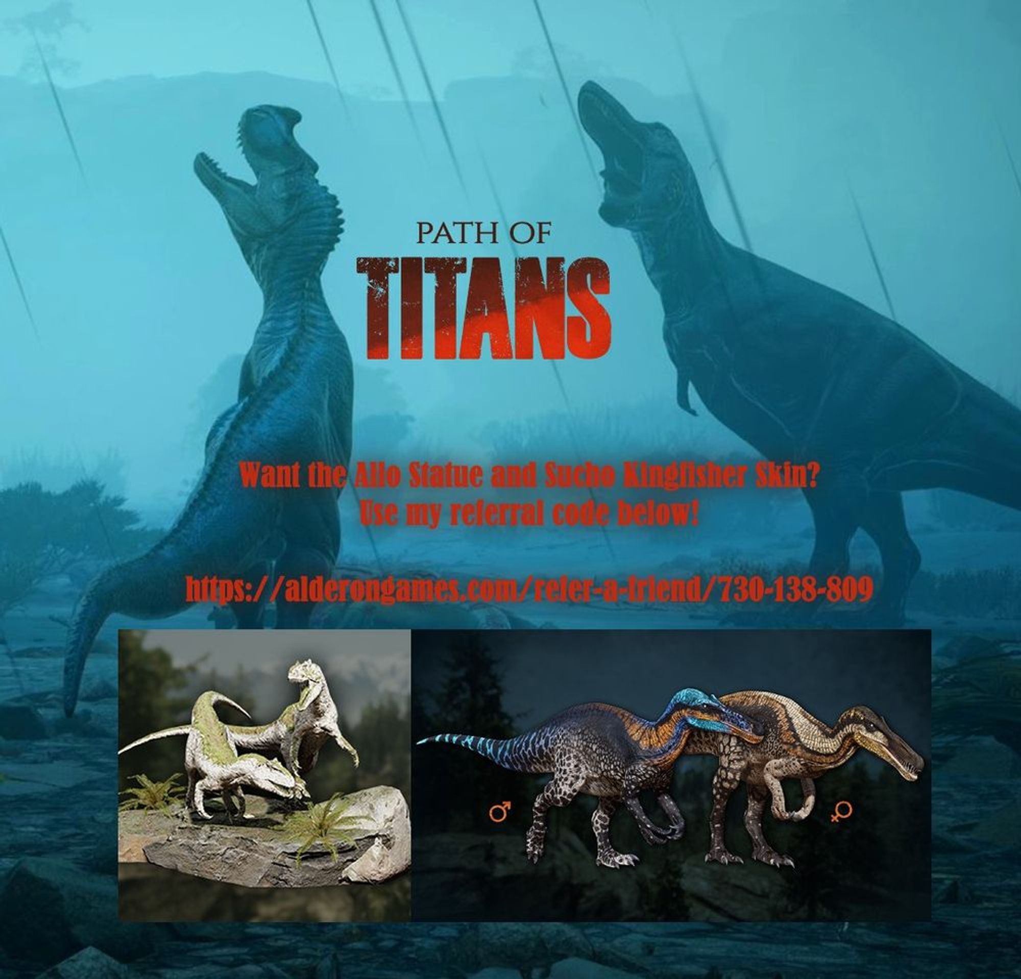 Image of 2 carnivorous dinosaurs roaring in the rain. (One looks to be a rex, unsure of the other species)

Inbetween them is the logo for the game "PATH OF TITANS".

Below this is the text:
"Want the Allo statue and Sucho Kingfisher skin?
Use my referral code below!
https://alderongames.com/refer-a-friend/730-138-809"

At the bottom are images showing the stone Allosaurus statues for use in game to decorate your Home Cave and an example of 1 of the 5 combinations of the Suchomimus Kingfisher skin on both male and female bodies.