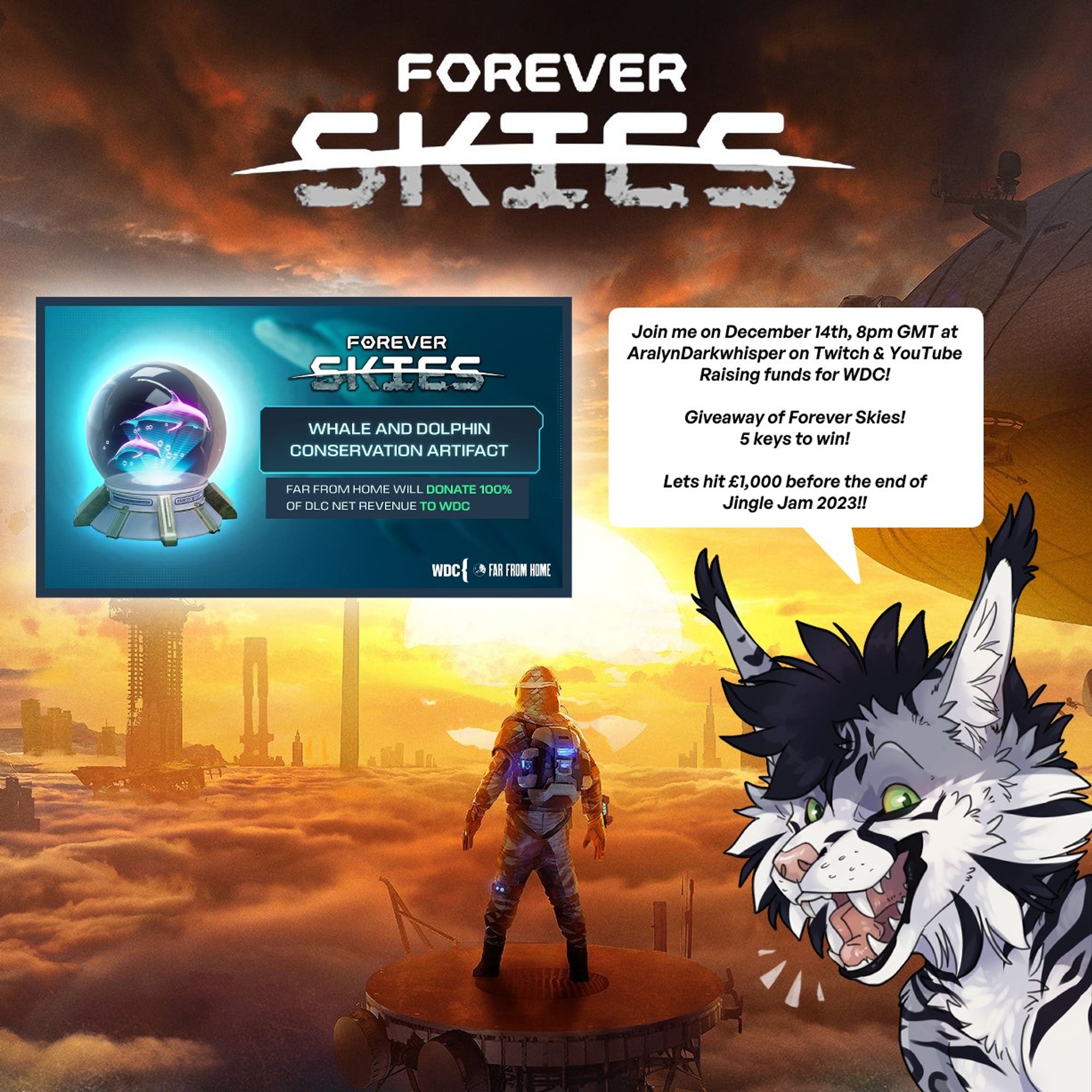 Poster of the game Forever Skies, in the bottom right is a face picture of Aralyn Darkwhisper, a black, grey and white maulosa (self made feline species) , saying "Join me on December 14th, 8pm GMT at AralynDarkwhisper on Twitch & YouTube Raising funds for WDC! Giveaway of Forever Skies! 5 keys to win! Lets hit £1,000 before the end of Jingle Jam 2023!!"

On the left is a photo showing a glass ball with dolphins in it. This is an ingame artifact DLC of which all net revenue from the sale of the DLC will be donated to DLC.