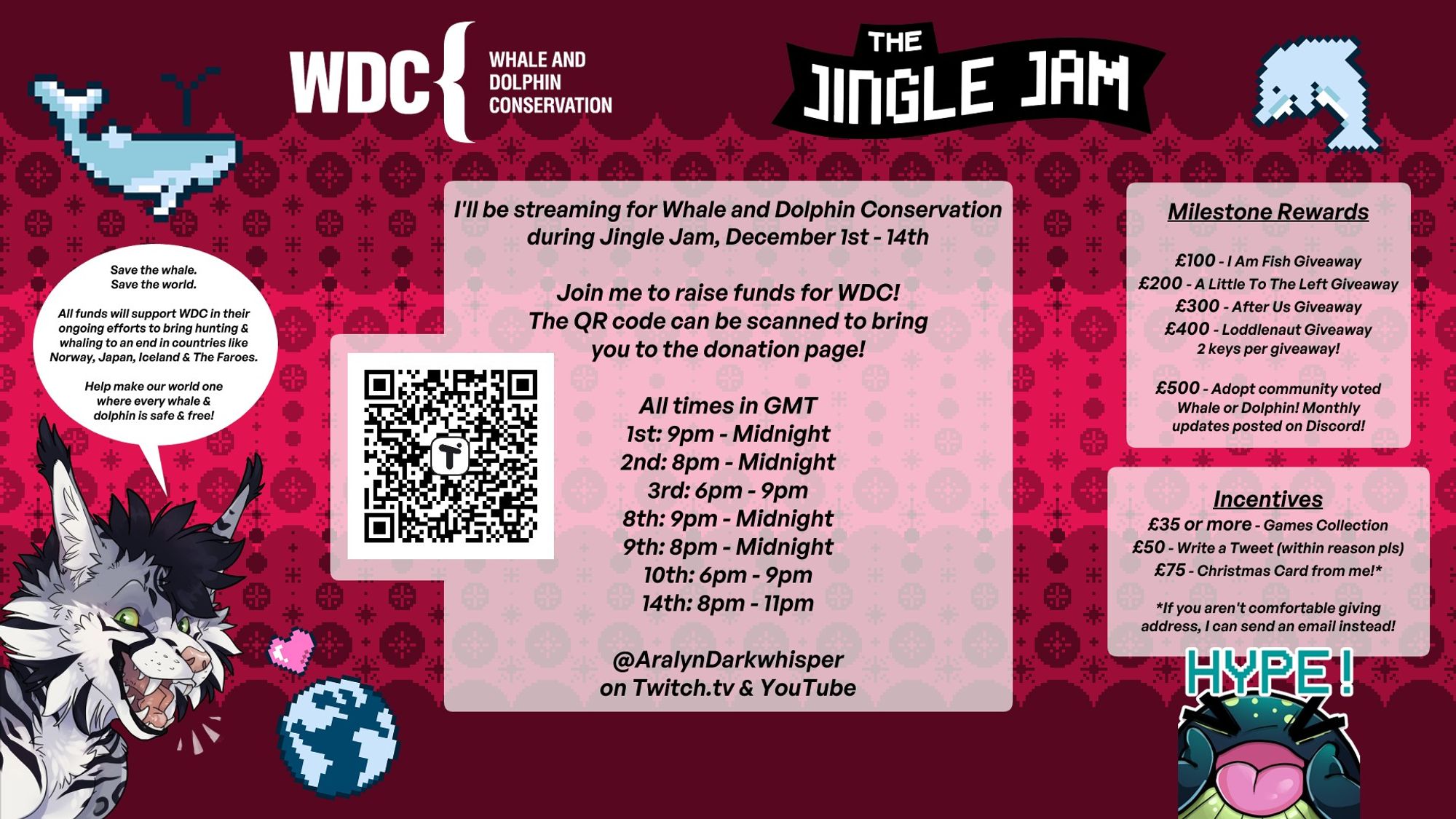 Festive Christmas background in 3 shades of red. Top image shows logos for WDC (Whale and Dolphin Conservation) and The Jingle Jam. On either side of the logos are pixel icons of a whale (left side) and dolphin (right).

The main bulk text of the image stats the following:
"I'll be streaming for Whale and Dolphin Conservation during Jingle Jam, December 1st - 14th
Join me to raise funds for WDC! The QR code can be scanned to bring you to the donation page! (QR is to the left of this)
All times in GMT
1st: 9pm - Midnight
2nd: 8pm - Midnight
3rd: 6pm - 9pm
8th: 9pm - Midnight
9th: 8pm - Midnight
10th: 6pm - 9pm
14th: 8pm - 11pm

@AralynDarkwhisper on Twitch.tv & YouTube"

On the right hand side the following is stated:
"Milestone Rewards
£100 - I Am Fish Giveaway
£200 - A Little To The Left Giveaway
£300 - After Us Giveaway
£400 - Loddlenaut Giveaway
2 keys per giveaway!

£500 -  Adopt community voted Whale or Dolphin! Monthly updates posted on Discord!


Incentives:
£