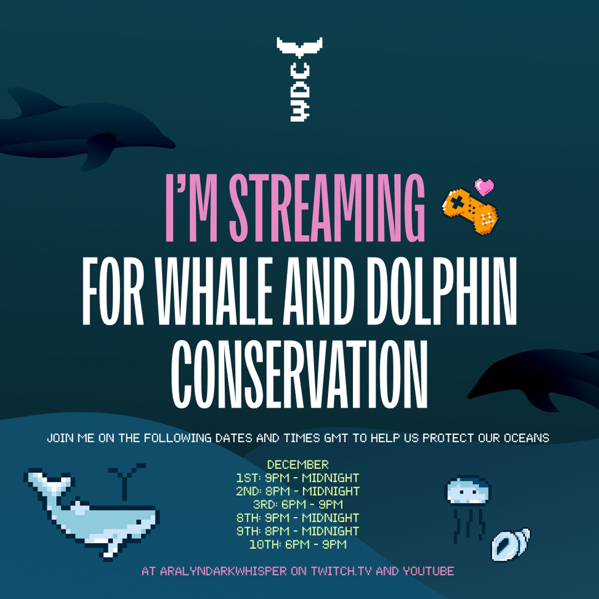 Poster for charity event for WDC, Whales and Dolphins conservation, as part of the Jingle Jam charity streaming event in December (1st - 14th).

Text states the following:
"I'M STREAMING FOR WHALE AND DOLPHIN CONSERVATION
JOIN ME ON THE FOLLOWING DATES AND TIMES GMT TO HELP US PROTECT OUR OCEANS

DECEMBER
1ST: 9PM - MIDNIGHT
2ND: 8PM - MIDNIGHT
3RD: 6PM - 9PM
8TH: 9PM - MIDNIGHT
9TH: 8PM - MIDNIGHT
10TH: 6PM - 9PM

AT ARALYNDARKWHISPER ON TWITCH.TV AND YOUTUBE"

The background is a variation of blue colours to mimic the sea and has shadows on dolphins. There are also pixel arts of a whale, jellyfish, shell and a golden game controller with a pink heart above it.