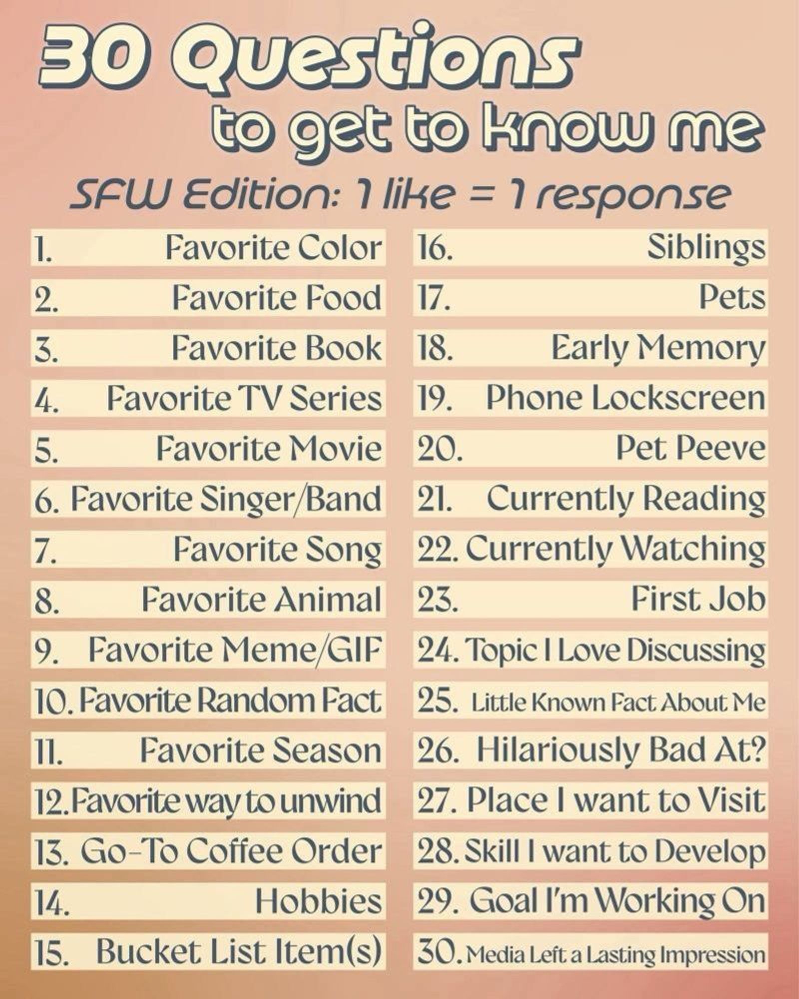 30 questions to get to know me. SFW Edition: 1 like = 1 Response. 
In order the questions are as follows. Favorite color. Favorite food. Favorite book. Favorite TV series. Favorite movie. Favorite singer / band. Favorite song. Favorite animal. Favorite meme  / GIF. Favorite random fact. Favorite season. Favorite way to unwind. Go-to coffee order. Hobbies. Bucket list items. Siblings. Pets. Early memory. Phone lockscreen. Pet peeve. Currently reading. Currently watching. First job. Topic I love discussing. Little known fact about me. Hilariously bad at. Place I want to visit. Skill I want to develop. Goal I'm working on. Media left a lasting impression.