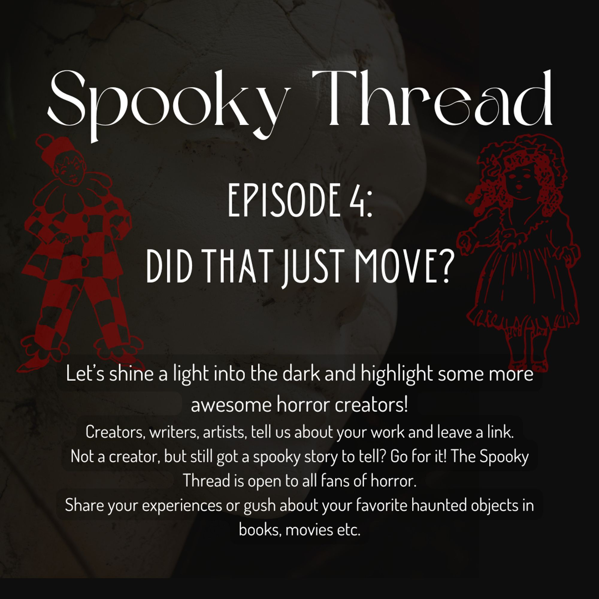 A dark background with the face of a statue, superimposed with two dolls, one old fashioned regular doll, and a clown doll, both only visible as red outlines.
The text says:
Spooky Thread Episode 4: Did that just move?
Let’s shine a light into the dark and highlight some more awesome horror creators!
Creators, writers, artists, tell us about your work and leave a link.
Not a creator, but still got a spooky story to tell? Go for it! The Spooky Thread is open to all fans of horror.
Share your experiences or gush about your favorite haunted objects in books, movies etc.