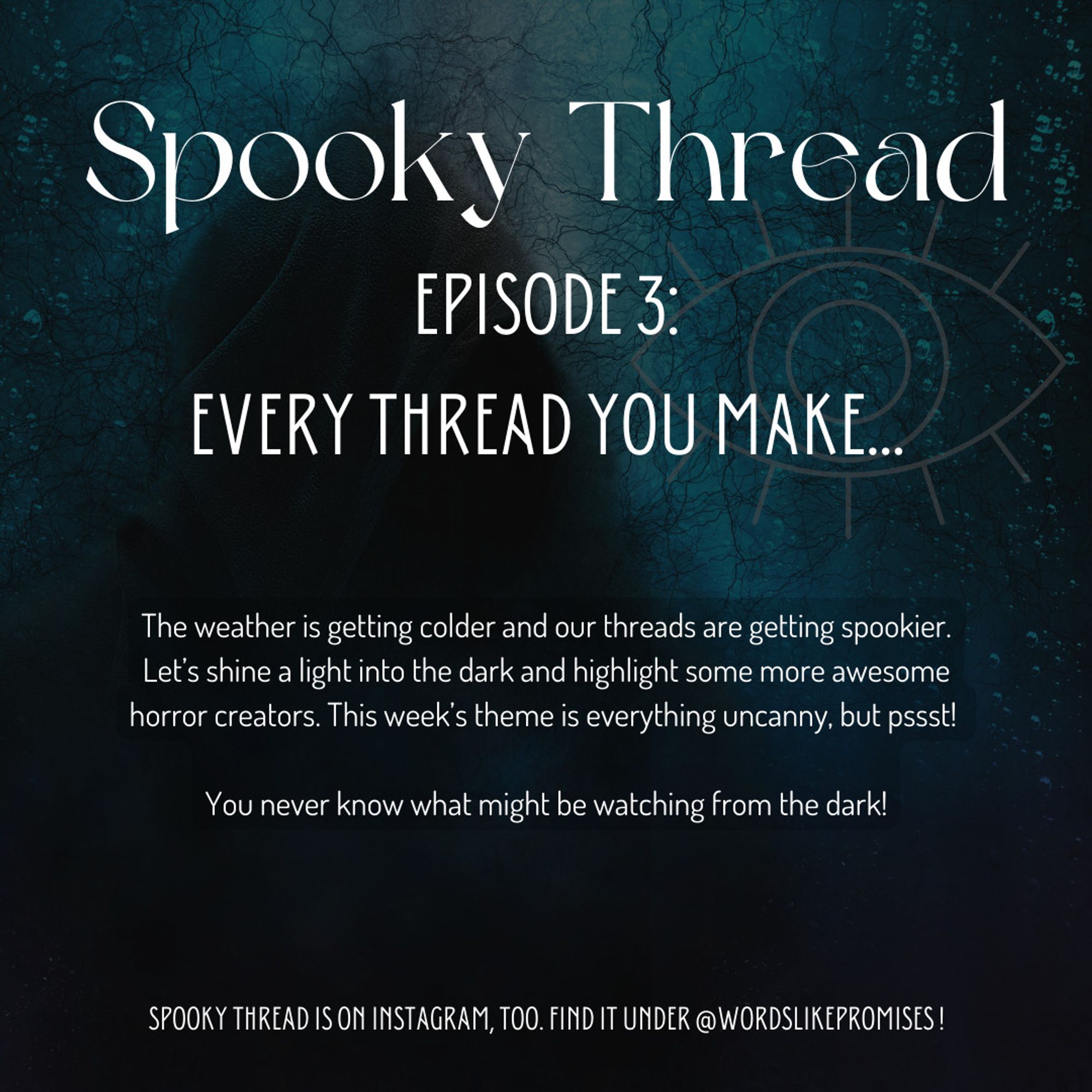 Announcement for Spooky Thread Episode Three: Every Thread You Make

In the background a figure in a black hood, with a blue underwater-esque background and the symbol of an eye.

Text:
"The weather is getting colder and our threads are getting spookier.  Let’s shine a light into the dark and highlight some more awesome horror creators. This week’s theme is everything uncanny, but pssst! 

You never know what might be watching from the dark!"

Spooky Thread is on Instagram, too. Find it under @wordslikepromises!