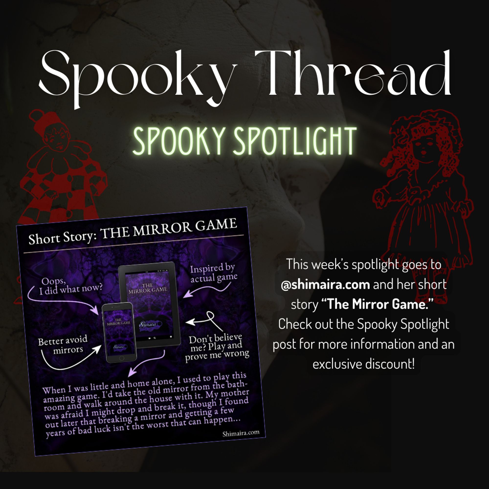 Same background as in the main thread, a white statue before a dark background, two red outlines of dolls superimposed on top of the statue. The text promotes this week's spooky spotlight featuring @shimaira.com and her short story "The Mirror Game". To the left of this text a purple graphic shows an arrow graphic with an abstract cover for the mirror game on both a tablet and a phone. The arrows read "Oops, I did what now?" "Better avoid mirrors" "Inspired by actual game" "Don't believe me? Play and prove me wrong"
And below it the text: "When I was little and home alone, I used to play this amazing game. I'd take the old mirror from the bathroom and walk around the house with it. My mother was afraid I might drop and break it, though I found out later that breaking a mirror and getting a few years of bad luck isn't the worst that can happen... -- Shimaira.com"