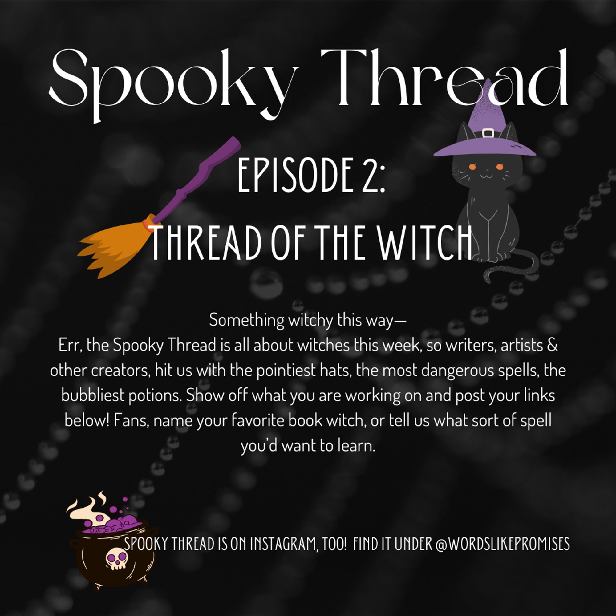 A witch themed graphic titled Thread of the Witch.
Something witchy this way—Err, the Spooky Thread is all about witches this week, so writers, artists & other creators, hit us with the pointiest hats, the most dangerous spells, the bubbliest potions. Show off what you are working on and post your links below! Fans, name your favorite book witch, or tell us what sort of spell you’d want to learn.

Beneath a bubbling cauldron, it also says that Spooky Thread is also on Instagram and can be found under @wordslikepromises