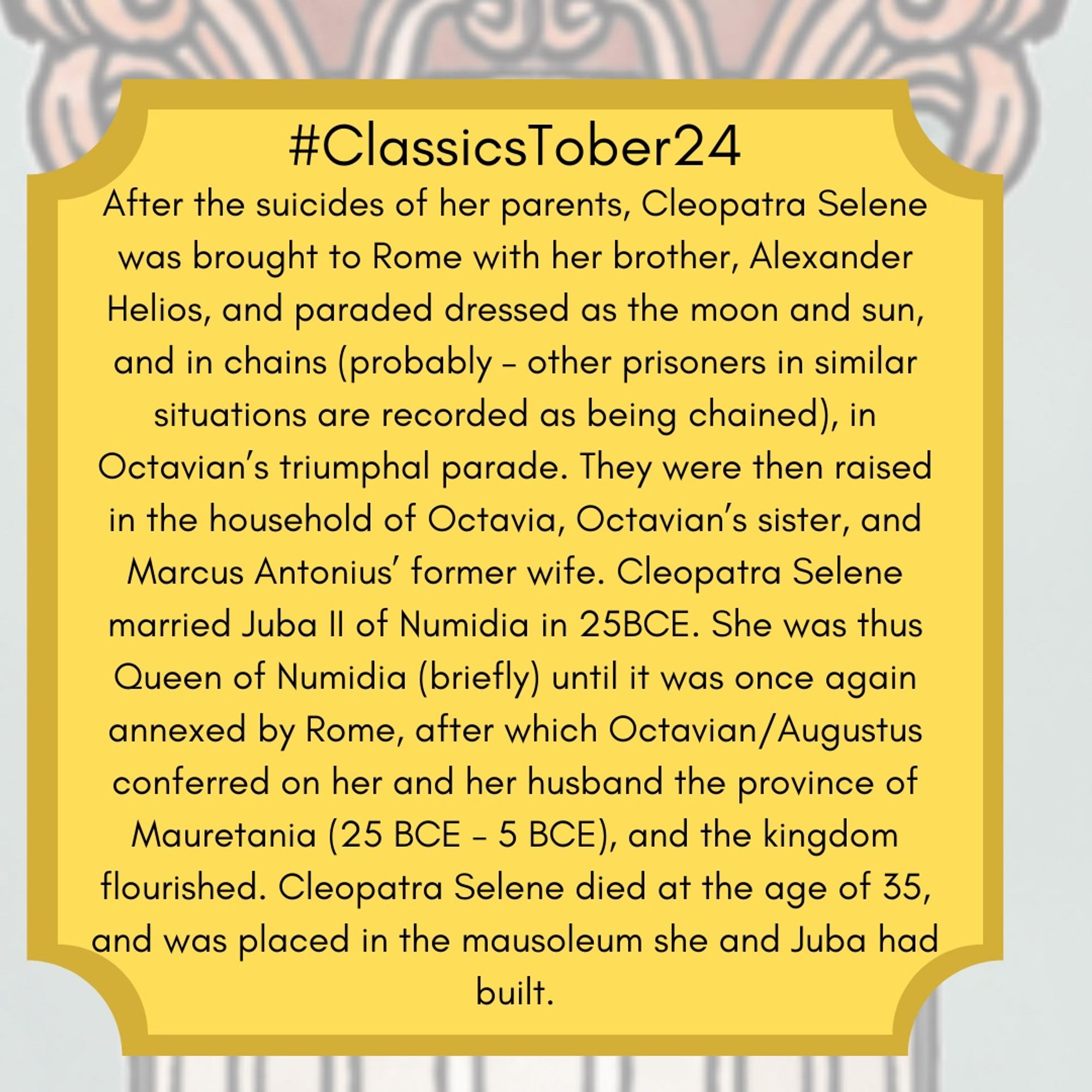 After the suicides of her parents, Cleopatra Selene was brought to Rome with her brother, Alexander Helios, and paraded dressed as the moon and sun, and in chains (probably – other prisoners in similar situations are recorded as being chained), in Octavian’s triumphal parade. They were then raised in the household of Octavia, Octavian’s sister, and Marcus Antonius’ former wife. Cleopatra Selene married Juba II of Numidia in 25BCE. She was thus Queen of Numidia (briefly) until it was once again annexed by Rome, after which Octavian/Augustus conferred on her and her husband the province of Mauretania (25 BCE – 5 BCE), and the kingdom flourished. Cleopatra Selene died at the age of 35, and was placed in the mausoleum she and Juba had built.