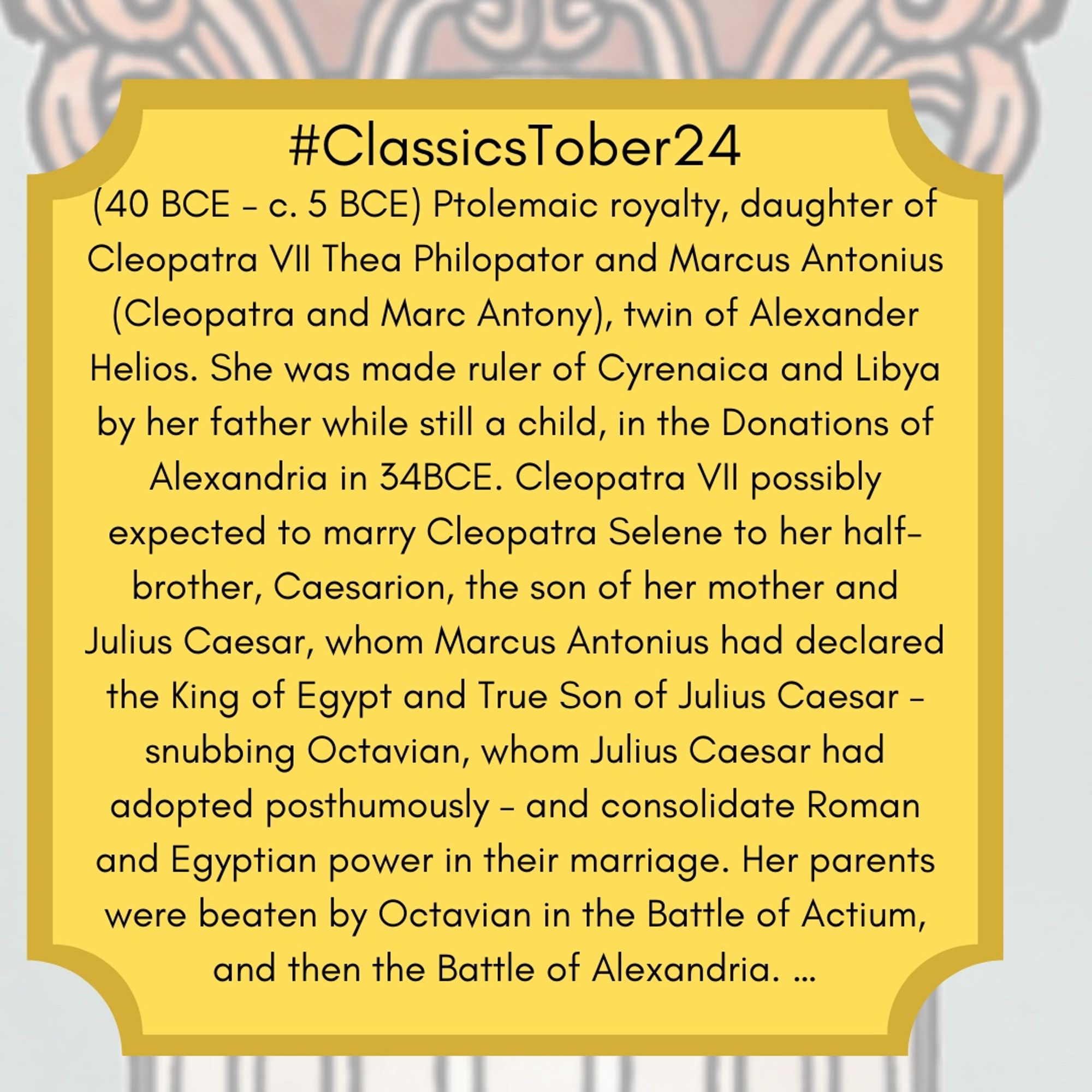 (40 BCE – c. 5 BCE) Ptolemaic royalty, daughter of Cleopatra VII Thea Philopator and Marcus Antonius (Cleopatra and Marc Antony), twin of Alexander Helios. She was made ruler of Cyrenaica and Libya by her father while still a child, in the Donations of Alexandria in 34BCE. Cleopatra VII possibly expected to marry Cleopatra Selene to her half-brother, Caesarion, the son of her mother and Julius Caesar, whom Marcus Antonius had declared the King of Egypt and True Son of Julius Caesar – snubbing Octavian, whom Julius Caesar had adopted posthumously – and consolidate Roman and Egyptian power in their marriage. Her parents were beaten by Octavian in the Battle of Actium, and then the Battle of Alexandria.