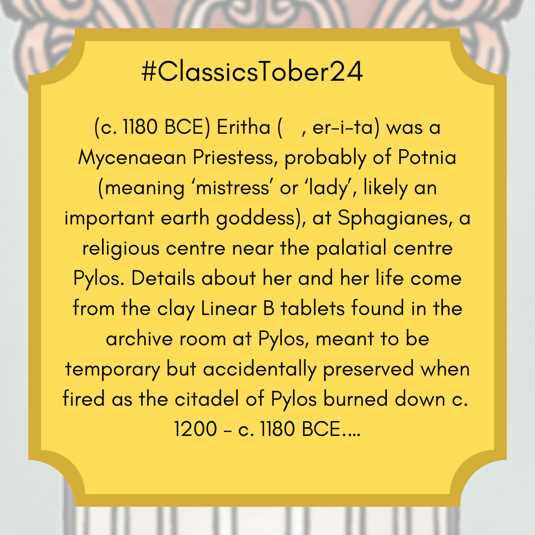 (c. 1180 BCE) Eritha (𐀁𐀫𐀲, er-i-ta) was a Mycenaean Priestess, probably of Potnia (meaning ‘mistress’ or ‘lady’, likely an important earth goddess), at Sphagianes, a religious centre near the palatial centre Pylos. Details about her and her life come from the clay Linear B tablets found in the archive room at Pylos, meant to be temporary but accidentally preserved when fired as the citadel of Pylos burned down c. 1200 – c. 1180 BCE.