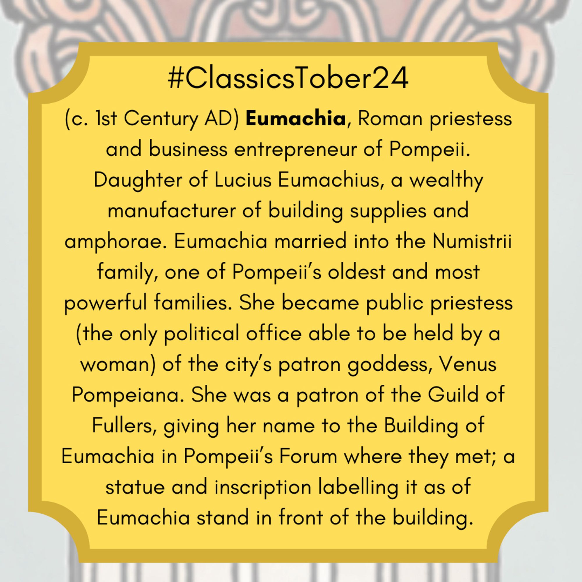 (c. 1st Century AD) Roman priestess and business entrepreneur of Pompeii. Daughter of Lucius Eumachius, a wealthy manufacturer of building supplies and amphorae. Eumachia married into the Numistrii family, one of Pompeii’s oldest and most powerful families. She became public priestess (the only political office able to be held by a woman) of the city’s patron goddess, Venus Pompeiana. She was a patron of the Guild of Fullers, giving her name to the Building of Eumachia in Pompeii’s Forum where they met; a statue and inscription labelling it as of Eumachia stand in front of the building.