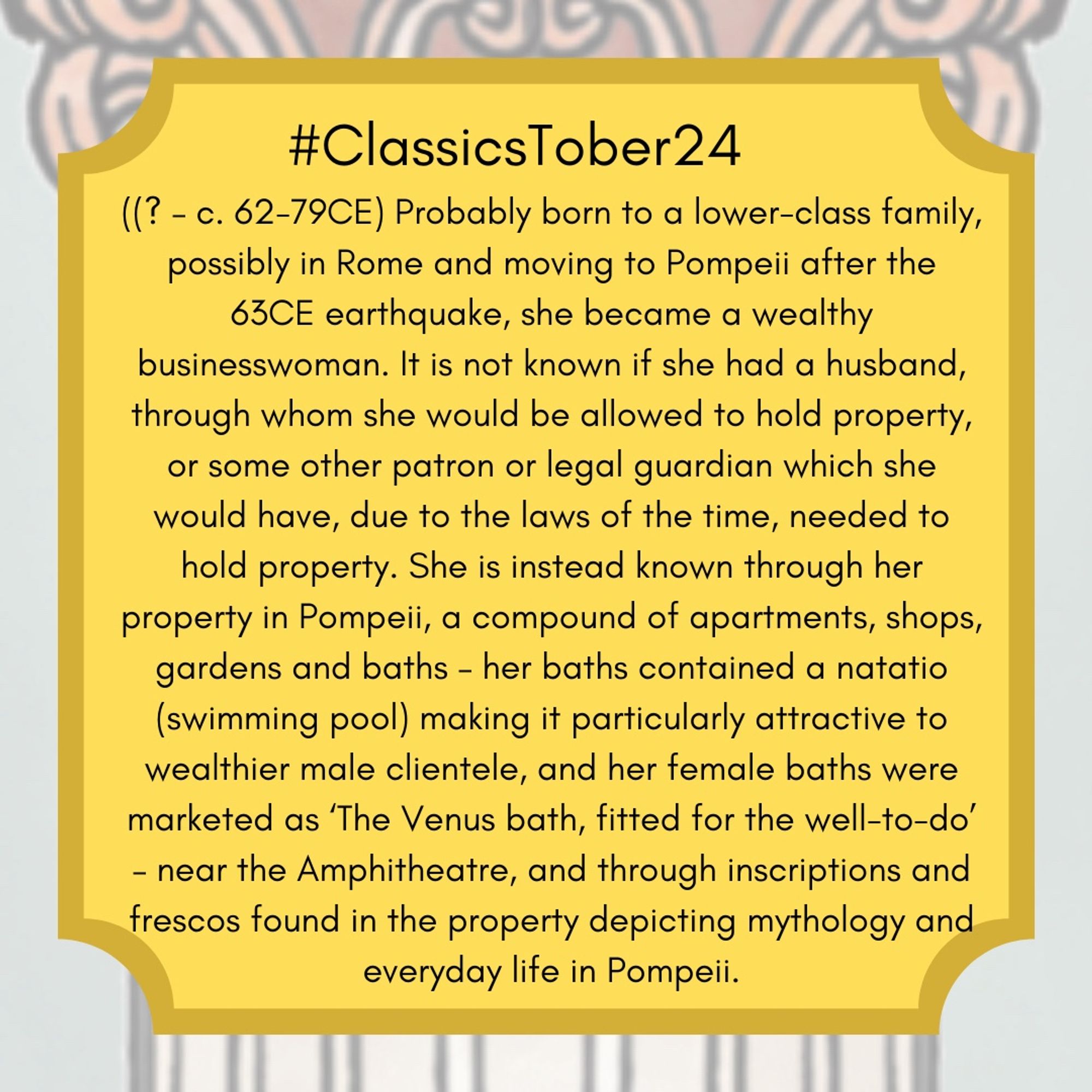 (? – c. 62-79CE) Probably born to a lower-class family, possibly in Rome and moving to Pompeii after the 63CE earthquake, she became a wealthy businesswoman. It is not known if she had a husband, through whom she would be allowed to hold property, or some other patron or legal guardian which she would have, due to the laws of the time, needed to hold property. She is instead known through her property in Pompeii, a compound of apartments, shops, gardens and baths – her baths contained a natatio (swimming pool) making it particularly attractive to wealthier male clientele, and her female baths were marketed as ‘The Venus bath, fitted for the well-to-do’ – near the Amphitheatre, and through inscriptions and frescos found in the property depicting mythology and everyday life in Pompeii.