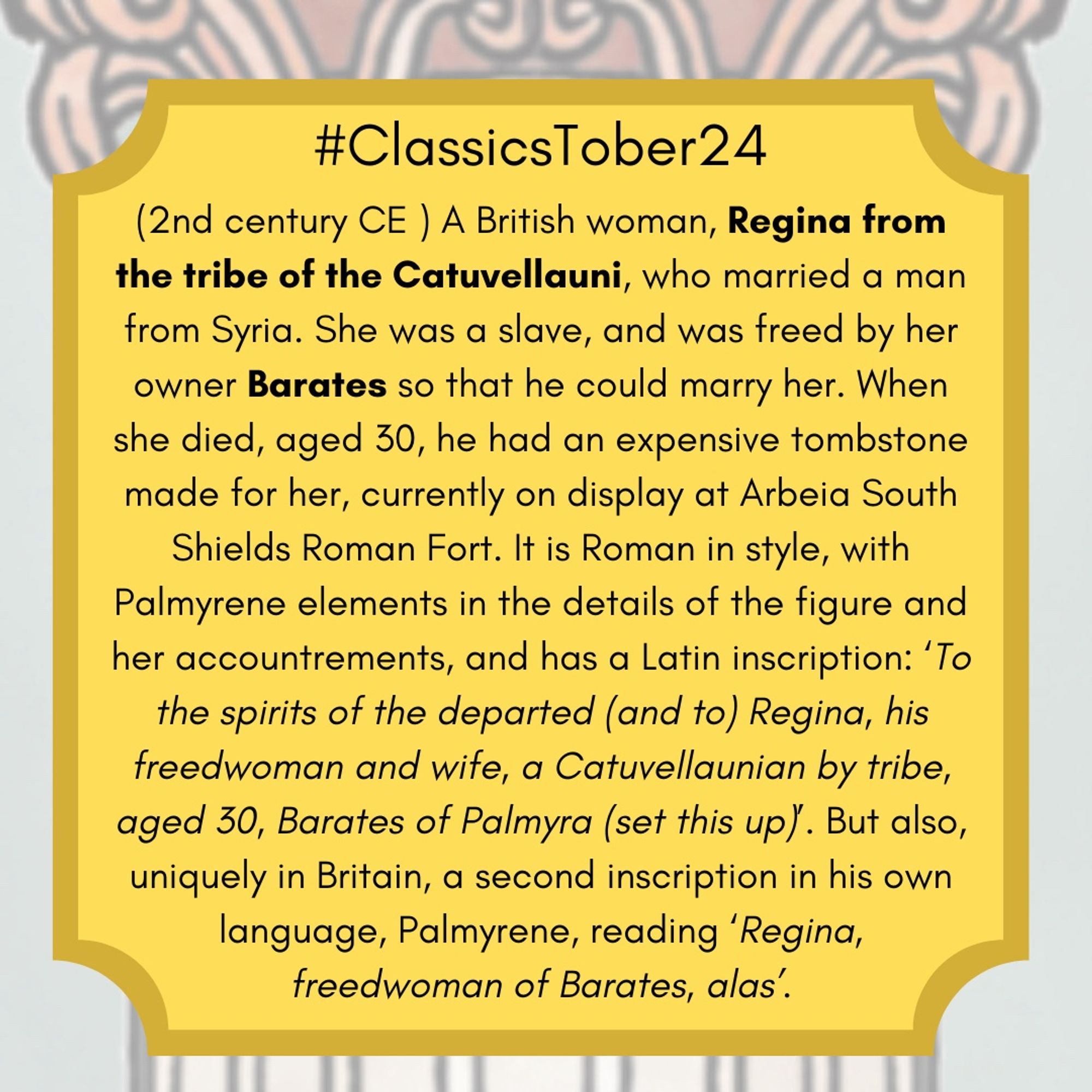 (2nd century CE ) A British woman, Regina from the tribe of the Catuvellauni, who married a man from Syria. She was a slave, and was freed by her Barates so that he could marry her.  When she died, aged 30, he had an expensive tombstone made for her, currently on display at Arbeia South Shields Roman Fort. It is Roman in style, with Palmyrene elements in the details of the figure and her accountrements, and has a Latin inscription: ‘To the spirits of the departed (and to) Regina, his freedwoman and wife, a Catuvellaunian by tribe, aged 30, Barates of Palmyra (set this up)’. But also, uniquely in Britain, a second inscription in his own language, Palmyrene, reading ‘Regina, freedwoman of Barates, alas’.