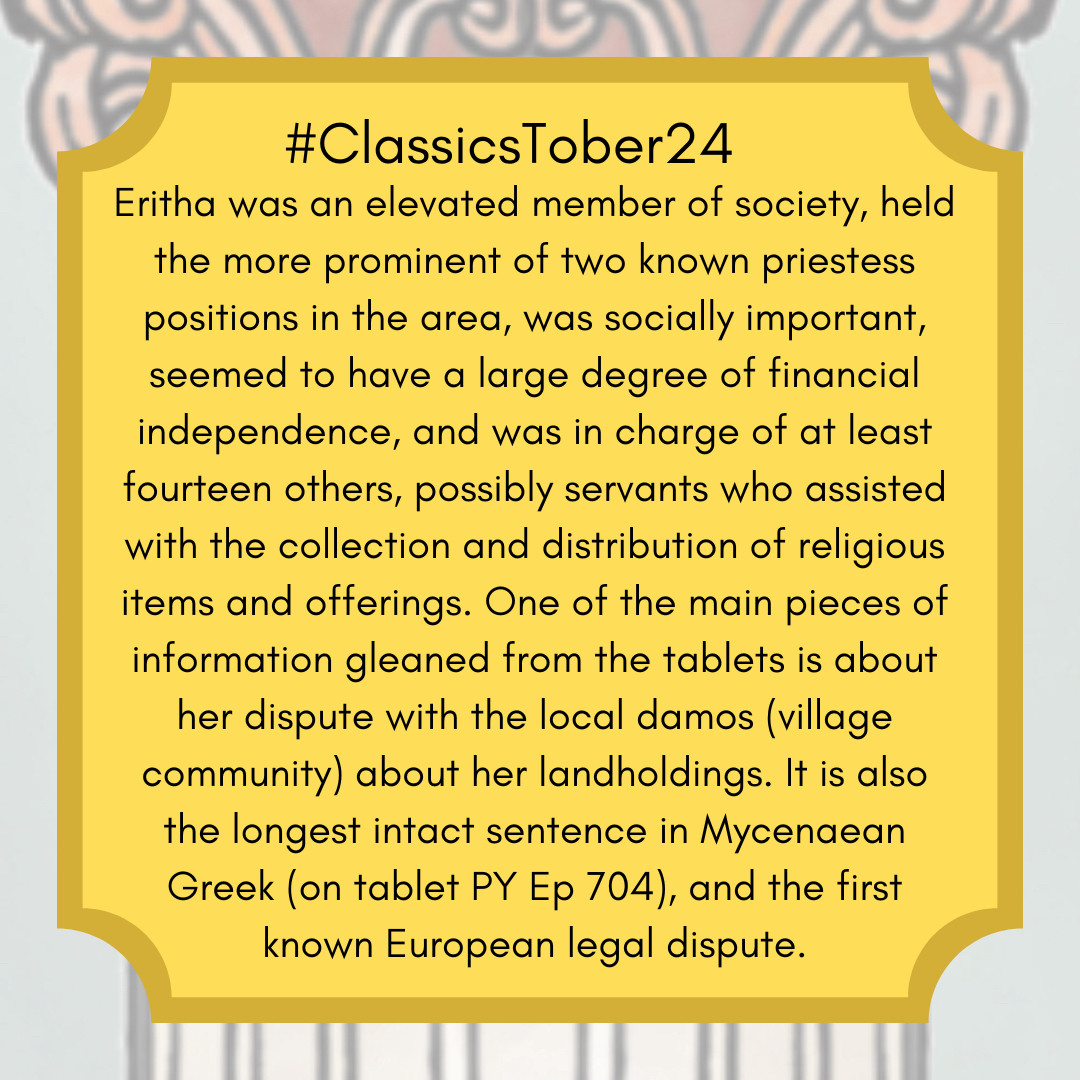 Eritha was an elevated member of society, held the more prominent of two known priestess positions in the area, was socially important, seemed to have a large degree of financial independence, and was in charge of at least fourteen others, possibly servants who assisted with the collection and distribution of religious items and offerings. One of the main pieces of information gleaned from the tablets is about her dispute with the local damos (village community) about her landholdings. It is also the longest intact sentence in Mycenaean Greek (on tablet PY Ep 704), and the first known European legal dispute.