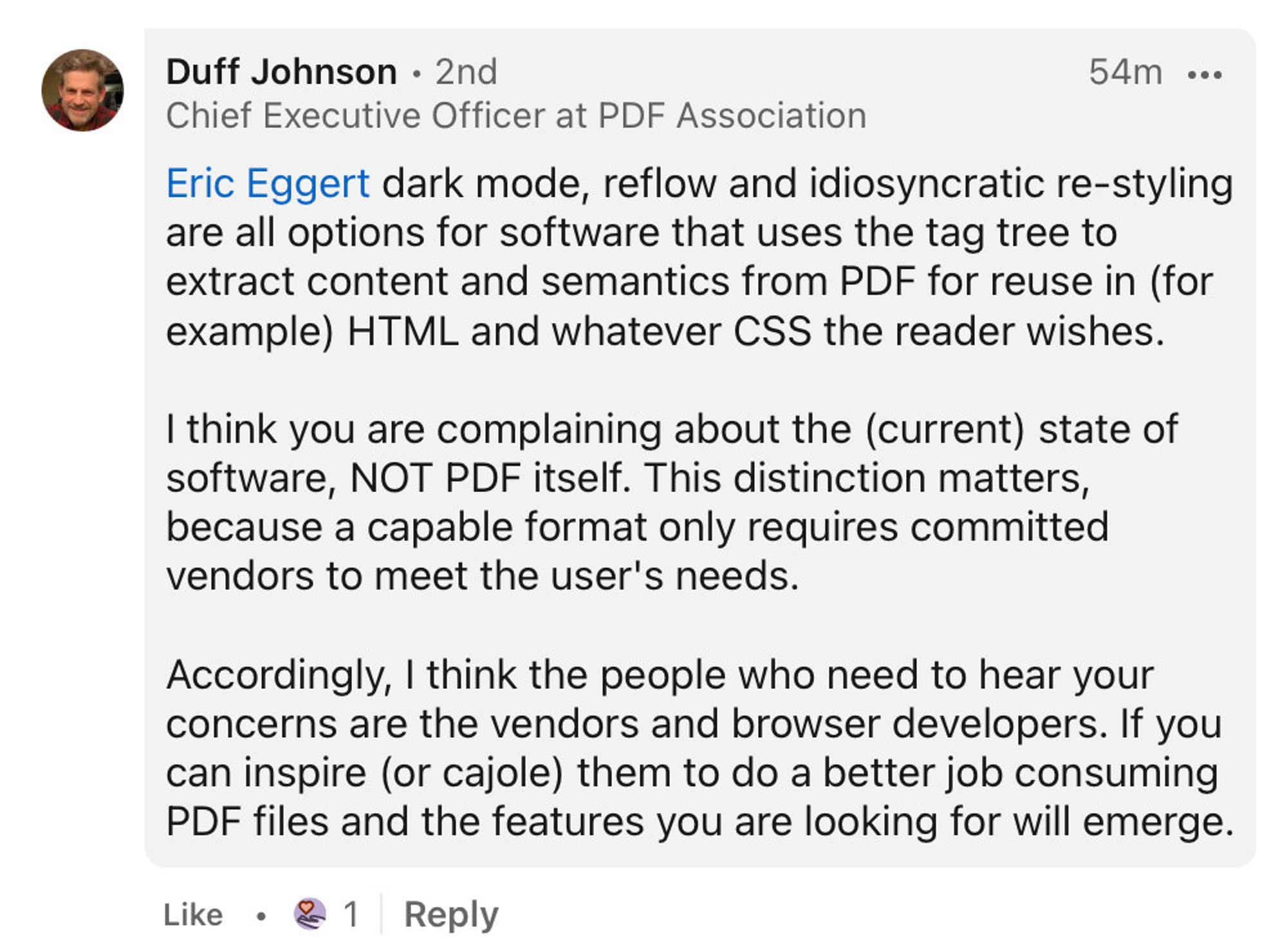 Duff Johnson
Chief Executive Officer at PDF Association

Eric Eggert dark mode, reflow and idiosyncratic re-styling are all options for software that uses the tag tree to extract content and semantics from PDF for reuse in (for example) HTML and whatever CSS the reader wishes.

I think you are complaining about the (current) state of software, NOT PDF itself. This distinction matters, because a capable format only requires committed vendors to meet the user's needs.

Accordingly, I think the people who need to hear your concerns are the vendors and browser developers. If you can inspire (or cajole) them to do a better job consuming PDF files and the features you are looking for will emerge.