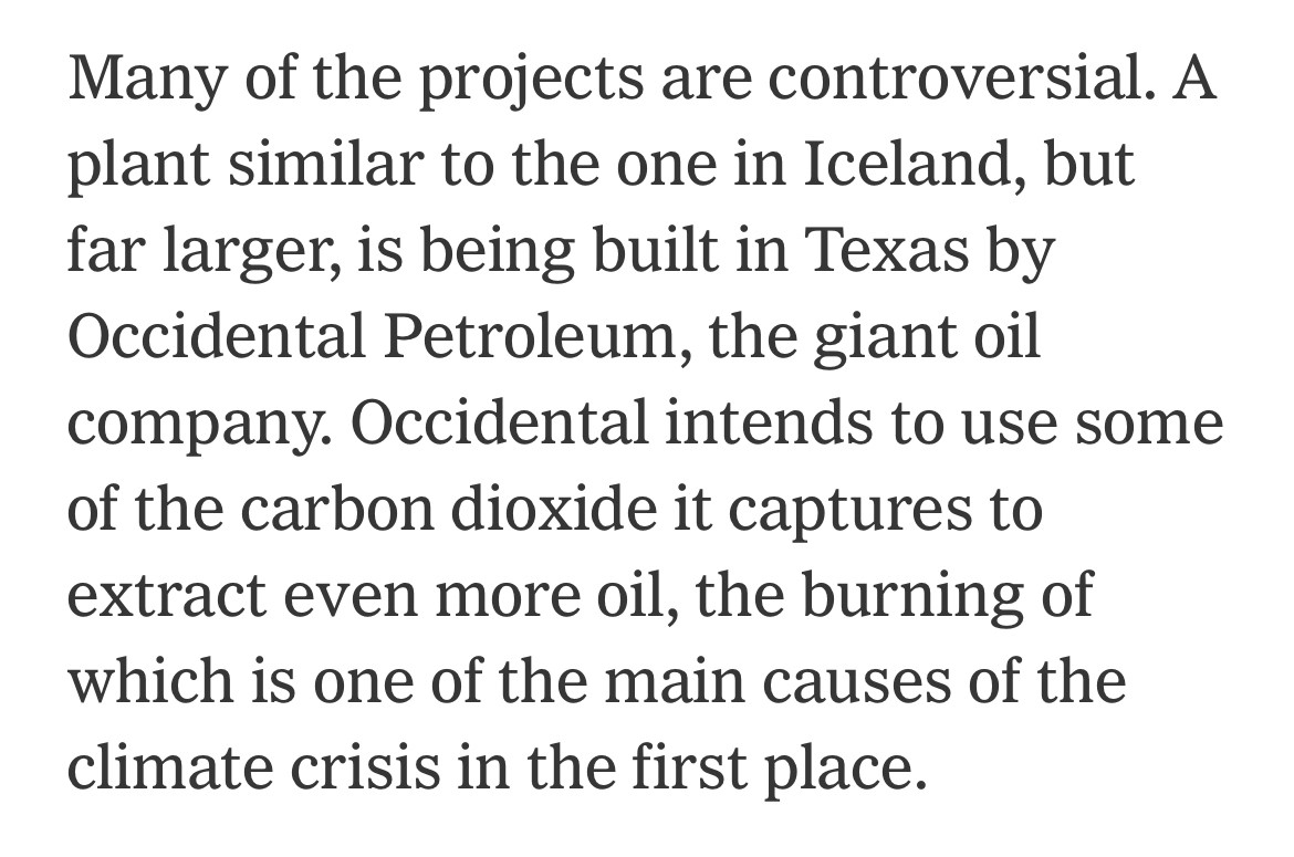 Many of the projects are controversial. A plant similar to the one in Iceland, but far larger, is being built in Texas by Occidental Petroleum, the giant oil company. Occidental intends to use some of the carbon dioxide it captures to extract even more oil, the burning of which is one of the main causes of the climate crisis in the first place.